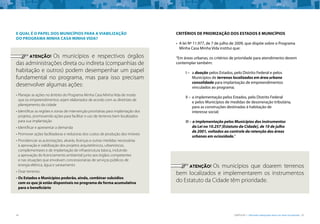 34 CARTILHA 1 • Moradia adequada deve ser bem localizada • 35
E QUAL É O PAPEL DOS MUNICÍPIOS PARA A VIABILIZAÇÃO
DO PROGRAMA MINHA CASA MINHA VIDA?
	 ATENÇÃO! Os municípios e respectivos órgãos
das administrações direta ou indireta (companhias de
habitação e outros) podem desempenhar um papel
fundamental no programa, mas para isso precisam
desenvolver algumas ações:
• 	Planejar as ações no âmbito do Programa Minha Casa Minha Vida de modo
que os empreendimentos sejam elaborados de acordo com as diretrizes de
planejamento da cidade
• 	Identificar as regiões e zonas de intervenção prioritárias para implantação dos
projetos, promovendo ações para facilitar o uso de terrenos bem localizados
para sua implantação
• 	Identificar e apresentar a demanda
• 	Promover ações facilitadoras e redutoras dos custos de produção dos imóveis
• 	Providenciar as autorizações, alvarás, licenças e outras medidas necessárias
à aprovação e viabilização dos projetos arquitetônicos, urbanísticos,
complementares e de implantação de infraestrutura básica, incluindo
a aprovação do licenciamento ambiental junto aos órgãos competentes
e nas situações que envolvam concessionárias de serviços públicos de
energia elétrica, água e saneamento
• 	Doar terrenos
• 	Os Estados e Municípios poderão, ainda, combinar subsídios
com os que já estão disponíveis no programa de forma acumulativa
para o beneficiário
CRITÉRIOS DE PRIORIZAÇÃO DOS ESTADOS E MUNICÍPIOS
• 	A lei Nº 11.977, de 7 de julho de 2009, que dispõe sobre o Programa
Minha Casa Minha Vida institui que:
“Em áreas urbanas, os critérios de prioridade para atendimento devem
contemplar também:
I – 	 a doação pelos Estados, pelo Distrito Federal e pelos
Municípios de terrenos localizados em área urbana
consolidada para implantação de empreendimentos
vinculados ao programa;
II – 	a implementação pelos Estados, pelo Distrito Federal
e pelos Municípios de medidas de desoneração tributária,
para as construções destinadas à habitação de
interesse social;
III – a implementação pelos Municípios dos instrumentos
da Lei no 10.257 [Estatuto da Cidade], de 10 de julho
de 2001, voltados ao controle da retenção das áreas
urbanas em ociosidade.”
	 ATENÇÃO! Os municípios que doarem terrenos
bem localizados e implementarem os instrumentos
do Estatuto da Cidade têm prioridade.
 