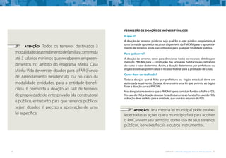 36 CARTILHA 1 • Moradia adequada deve ser bem localizada • 37
	 ATENÇÃO! Todos os terrenos destinados à
modalidadedeatendimentodefamíliascomrenda
até 3 salários mínimos que receberem empreen-
dimentos no âmbito do Programa Minha Casa
Minha Vida devem ser doados para o FAR (Fundo
de Arrendamento Residencial), ou no caso da
modalidade entidades, para a entidade benefi-
ciária. É permitida a doação ao FAR de terrenos
de propriedade de ente privado (da construtora)
e público, entretanto para que terrenos públicos
sejam doados é preciso a aprovação de uma
lei específica.
PERMISSÃO DE DOAÇÃO DE IMÓVEIS PÚBLICOS
O que é?
A doação de terrenos públicos, seja qual for o ente público proprietário, é
uma forma de aproveitar recursos disponíveis do PMCMV para o aproveita-
mento de terrenos ainda não utilizados para qualquer finalidade pública.
Para quê serve?
A doação de terrenos serve para direcionar todos os recursos obtidos por
meio do PMCMV para a construção das unidades habitacionais, retirando
do custo o valor do terreno. Assim, a doação de terrenos por prefeituras ou
órgãos estaduais potencializa o recurso federal para a produção de casas.
Como deve ser realizada?
Toda a doação que é feita por prefeitura ou órgão estadual deve ser
autorizada legalmente. Ou seja, é necessária uma lei que permita ao órgão
fazer a doação para o PMCMV.
MaséimportantelembrarqueoPMCMVoperacomdoisfundos:oFAReoFDS.
NocasodoFAR,adoaçãodeveserfeitadiretamenteaoFundo.NocasodoFDS,
a doação deve ser feita para a entidade, que usará os recursos do FDS.
	 ATENÇÃO! Uma mesma lei municipal pode estabe-
lecer todas as ações que o município fará para acolher
o PMCMV em seu território, como uso de seus terrenos
públicos, isenções fiscais e outros instrumentos.
 