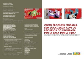 Presidente da República
Luiz Inácio Lula da Silva
MINISTÉRIO DAS CIDADES
Ministro de Estado das Cidades	
Marcio Fortes de Almeida
		
Secretária Nacional de Programas Urbanos
Maria Teresa Saenz Surita Jucá
		
Diretor de Planejamento Urbano	
Daniel Todtmann Montandon
		
Financiamento:
Ministério das Cidades
Secretaria Nacional de Programas Urbanos
Departamento de Planejamento Urbano
Equipe Ministério das Cidades:
Ana Margarida Botafogo Koatz
Antonia Lídia Freitas Espíndola
Arquimedes Belo Paiva
Daniel Todtmann Montandon
Ana Maria Furbino Bretas Barros
Fabiana Borges da Silva Moreira
Kirla Zucareli Rosa Amado
Marcel Cláudio Santana
Nathan Belcavello de Oliveira
Renata Helena da Silva
Rodrigo de Almeida Santos
Yeda Virginia Belo Pires Barbosa
	
IPPUR-UFRJ - Instituto de Pesquisa e
Planejamento Urbano e Regional da
Universidade Federal do Rio de Janeiro
Diretor
Adauto Lúcio Cardoso
Coordenador nacional da pesquisa
Rede Nacional de Avaliação e Capacitação
dos Planos Diretores Participativos
Orlando Alves dos Santos Junior
Autores desta cartilha:
Supervisão
Raquel Rolnik
Elaboração dos textos
Danielle Klintowitz, Joyce Reis e
Raphael Bischof
Revisão dos textos
Bruno Lupion Gonçalves
Estagiária
Maria Isabel de Lemos Santos
Projeto gráfico
Roberta Asse
Finalização
Teresa Maita
Ilustrações
Erico Hara
Como produzir moradia
bem localizada com os
recursos do programa
Minha casa minha vida?
Implementando os instrumentos do Estatuto da Cidade!
Como produzir moradia bem localizada com recursos
do programa minha casa minha vida?:
implementando os instrumentos do Estatuto da
Cidade / Organização de Raquel Rolnik, textos de
Raphael Bischof, Danielle Klintowitz e Joyce Reis.
Brasília : Ministério das Cidades, 2010.
132 p. : il.
ISBN: 978-85-7958-007-9
1. Habitação Popular (Aspectos Urbanísticos) Brasil
2. Política Habitacional – Brasil
I. Rolnik, Raquel, org. II. Bischof, Raphael III. Klintowitz,
Danielle IV. Reis, Joyce V. Título
CDD 711.1381
Serviço de Biblioteca e Informação da
Faculdade de Arquitetura e Urbanismo da USP
 