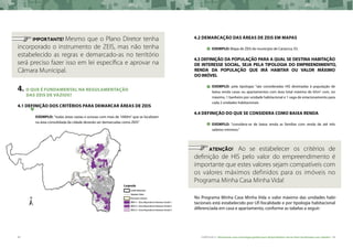 44 CARTILHA 2 • Montando uma estratégia global para disponibilizar terras bem localizadas nas cidades • 45
	 IMPORTANTE! Mesmo que o Plano Diretor tenha
incorporado o instrumento de ZEIS, mas não tenha
estabelecido as regras e demarcado-as no território
será preciso fazer isso em lei específica e aprovar na
Câmara Municipal.
4.	O QUE É FUNDAMENTAL NA REGULAMENTAÇÃO
DAS ZEIS DE VAZIOS?
4.1 Definição dos critérios para demarcar áreas de ZEIS
exemplo: “todas áreas vazias e ociosas com mais de 1000m2
que se localizam
na área consolidada da cidade deverão ser demarcadas como ZEIS”
4.2 Demarcação das áreas de ZEIS em mapas
exemplo: Mapa de ZEIS do município de Cariacica, ES.
4.3 Definição da população para a qual se destina habitação
de interesse social, seja pela tipologia do empreendimento,
renda da população que irá habitar ou valor máximo
do imóvel
exemplo: pela tipologia: “são consideradas HIS destinadas à população de
baixa renda casas ou apartamentos com área total máxima de 65m2
com, no
máximo, 1 banheiro por unidade habitacional e 1 vaga de estacionamento para
cada 2 unidades habitacionais
4.4 Definição do que se considera como baixa renda
exemplo: “considera-se de baixa renda as famílias com renda de até três
salários mínimos.”
	
	 ATENÇÃO! Ao se estabelecer os critérios de
definição de HIS pelo valor do empreendimento é
importante que estes valores sejam compatíveis com
os valores máximos definidos para os imóveis no
Programa Minha Casa Minha Vida!
No Programa Minha Casa Minha Vida o valor máximo das unidades habi-
tacionais está estabelecido por UF/localidade e por tipologia habitacional
diferenciada em casa e apartamento, conforme as tabelas a seguir:
 