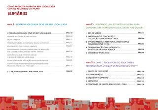 PÁG. 104
PÁG. 112
PÁG. 116
PÁG. 124
PÁG. 130
PARTE 1 - Moradia ADEQUADA DEVE SER bem localizada
1. moradia adequada deve ser bem localizada . . . . . . . . . . . . . . . .
MORADIA SEM CIDADE...E SUAS MAZELAS! . . . . . . . . . . . . . . . . . . . . . . . . . . . . . . . . . . . . . . . . . . . .
VAZIOS URBANOS . . . . . . . . . . . . . . . . . . . . . . . . . . . . . . . . . . . . . . . . . . . . . . . . . . . . . . . . . . . . . . . . . . .
PRODUÇÃO PÚBLICA DE HABITAÇÃO SOCIAL NA PERIFERIA. . . . . . . . . . . . . . . . . . . . . . . . . .
ESVAZIAMENTO DOS CENTROS URBANOS. . . . . . . . . . . . . . . . . . . . . . . . . . . . . . . . . . . . . . . . . . . .
QUESTIONANDO O MODELO TRADICIONAL DE PRODUÇÃO
DAS CIDADES - CONQUISTAS NO CAMPO JURÍDICO . . . . . . . . . . . . . . . . . . . . . . . . . . . . . . . . . .
INSTRUMENTOS QUE PERMITEM AMPLIAR
O ACESSO À TERRA BEM LOCALIZADA . . . . . . . . . . . . . . . . . . . . . . . . . . . . . . . . . . . . . . . . . . . . . . .
SITUAÇÃO ATUAL DE APLICAÇÃO DESTES INSTRUMENTOS . . . . . . . . . . . . . . . . . . . . . . . . . .
CONTEXTO DE INVESTIMENTOS NO SETOR HABITACIONAL
PROGRAMA MINHA CASA MINHA VIDA . . . . . . . . . . . . . . . . . . . . . . . . . . . . . . . . . . . . . . . . . . . . . . .
2. O PROGRAMA MINHA CASA MINHA VIDA. . . . . . . . . . . . . . . . . . . . . . . . . .
PÁG. 10
PÁG. 10
PÁG. 11
PÁG. 12
PÁG. 14
PÁG. 16
PÁG. 18
PÁG. 20
PÁG. 21
PÁG. 22
Como produzir moradia bem localizada
com os recursos do MCMV?
SUMÁRIO
PÁG. 42
PÁG. 64
PÁG. 82
PÁG. 86
PÁG. 88
1. 	ZEIS DE VAZIOS . . . . . . . . . . . . . . . . . . . . . . . . . . . . . . . . . . . . . . .
2. 	PARCELAMENTO, EDIFICAÇÃO E
UTILIZAÇÃO COMPULSÓRIOS - PEUC . . . . . . . . . . . . . . . . . . . . .
3. 	IMPOSTO PREDIAL E TERRITORIAL URBANO (IPTU)
PROGRESSIVO NO TEMPO . . . . . . . . . . . . . . . . . . . . . . . . . . . . . .
4.	DESAPROPRIAÇÃO COM PAGAMENTO
EM TÍTULOS DA DÍVIDA PÚBLICA . . . . . . . . . . . . . . . . . . . . . . . .
5. 	CONSÓRCIO IMOBILIÁRIO . . . . . . . . . . . . . . . . . . . . . . . . . . . . . .
PARTE 2 - Montando uma estratégia global para
disponibilizar terras bem localizadas nas cidades
1. DIREITO DE PREEMPÇÃO . . . . . . . . . . . . . . . . . . . . . . . . . . . . . .
2. DESAPROPRIAÇÃO . . . . . . . . . . . . . . . . . . . . . . . . . . . . . . . . . . .
3. DAÇÃO EM PAGAMENTO . . . . . . . . . . . . . . . . . . . . . . . . . . . . .
4. ABANDONO . . . . . . . . . . . . . . . . . . . . . . . . . . . . . . . . . . . . . . . .
5. CONCESSÃO DE DIREITO REAL DE USO – CDRU . . . . . . . . . .
PARTE 3 - Como o Poder Público pode obter
terrenos para utilizar os recursos do MCMV
 