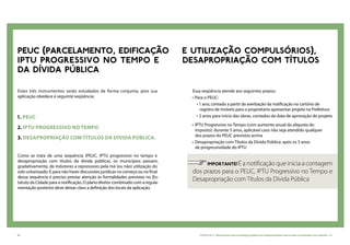 60 CARTILHA 2 • Montando uma estratégia global para disponibilizar terras bem localizadas nas cidades • 61
Estes três instrumentos serão estudados de forma conjunta, pois sua
aplicação obedece à seguinte seqüência:
1. PEUC
2. IPTU progressivo no tempo
3. Desapropriação com títulos da dívida pública.
Como se trata de uma sequência (PEUC, IPTU progressivo no tempo e
desapropriação com títulos da dívida pública), os municípios passam,
gradativamente, de indutores a repressores pela má (ou não) utilização do
solo urbanizado. E para não haver discussões jurídicas no começo ou no final
dessa sequência é preciso prestar atenção às formalidades previstas no |Es-
tatuto da Cidade para a notificação. O plano diretor combinado com a regula-
mentação posterior deve deixar claro a definição dos locais da aplicação.
PEUC (PARCELAMENTO, EDIFICAÇÃO E UTILIZAÇÃO COMPULSÓRIOS),
IPTU PROGRESSIVO no tempo E DESAPROPRIAÇÃO COM TÍTULOS
DA DÍVIDA PÚBLICA
Essa seqüência atende aos seguintes prazos:
•	Para o PEUC:
• 1 ano, contado a partir da averbação da notificação no cartório de
registro de imóveis para o proprietário apresentar projeto na Prefeitura
• 2 anos para início das obras, contados da data de aprovação do projeto
•	IPTU Progressivo no Tempo (com aumento anual da alíquota do
imposto): durante 5 anos, aplicável caso não seja atendido qualquer
dos prazos do PEUC previstos acima
•	Desapropriação com Títulos da Dívida Pública: após os 5 anos
de progressividade do IPTU
	 IMPORTANTE!É a notificação que inicia a contagem
dos prazos para o PEUC, IPTU Progressivo no Tempo e
Desapropriação com Títulos da Dívida Pública
 