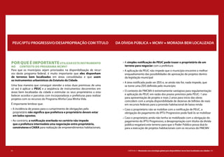 62 CARTILHA 2 • Montando uma estratégia global para disponibilizar terras bem localizadas nas cidades • 63
POR QUE É IMPORTANTEUTILIZAR ESTE INSTRUMENTO
NO CONTEXTO DO PROGRAMA MCMV?
Para que os municípios sejam priorizados na disponibilização de recur-
sos deste programa federal, é muito importante que eles disponham
de terrenos bem localizados em áreas consolidadas e que usem
os instrumentos urbanísticos do Estatuto da Cidade.
Uma boa maneira que conseguir atender a estas duas premissas de uma
só vez é aplicar o PEUC e a seqüência de instrumentos decorrentes em
áreas bem localizadas da cidade e estimular os seus proprietários a esta-
belecer acordos e parceiras com incorporadoras e prefeituras para realizar
projetos com os recursos do Programa Minha Casa Minha Vida.
É importante lembrar que:
•	A incidência de prazos para o cumprimento de obrigações pelo
proprietário não significa que prefeitura e proprietário devam estar
em lados opostos;
•	Ao contrário, a notificação averbada no cartório não impede
que a prefeitura intermedeie uma negociação entre proprietário,
construtoras e CAIXA para realização de empreendimentos habitacionais;
PEUC/IPTU PROGRESSIVO/DESAPROPRIAÇÃO COM TÍTULO DA DÍVIDA PÚBLICA + MCMV = MORADIA BEM LOCALIZADA
•	A simples notificação do PEUC pode trazer o proprietário de um
terreno para negociar com a prefeitura
•	A aplicação da PEUC não impede que o município encontre o melhor
enquadramento das possibilidades de aprovação de projetos dentro
da legislação municipal
•	A área notificada pode ser ZEIS e, se ainda não for, nada impede, que
se torne uma ZEIS definida pelo município
•	O contexto do PMCMV é extremamente vantajoso para regulamentação
e aplicação do PEUC em razão dos prazos previstos pelo PEUC: 1 ano
para apresentação de projeto e mais 2 anos para início das obras
coincidem com a ampla disponibilidade de dezenas de bilhões de reais
em recursos federais para a provisão habitacional de baixa renda
•	Caso o proprietário não se mobilize com a notificação de PEUC, a
obrigação do pagamento do IPTU Progressivo pode fazê-lo se mobilizar
•	Caso o proprietário ainda não tenha se mobilizado com a obrigação do
pagamento do IPTU Progressivo, a desapropriação com títulos da dívida
pública resgatará este terreno para que o Poder Público possa doá-lo
para a execução de projetos habitacionais com os recursos do PMCMV
 