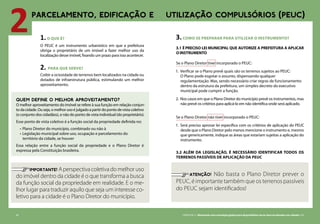 1.O QUE É?
O PEUC é um instrumento urbanístico em que a prefeitura
obriga o proprietário de um imóvel a fazer melhor uso da
localização desse imóvel, fixando um prazo para isso acontecer.
2. PARA QUE SERVE?
Coibir a ociosidade de terrenos bem localizados na cidade ou
dotados de infraestrutura pública, estimulando um melhor
aproveitamento.
64 CARTILHA 2 • Montando uma estratégia global para disponibilizar terras bem localizadas nas cidades • 65
	 IMPORTANTE! Aperspectivacoletivadomelhoruso
do imóvel dentro da cidade é o que transforma a busca
da função social da propriedade em realidade. E o me-
lhor lugar para traduzir aquilo que seja um interesse co-
letivo para a cidade é o Plano Diretor do município.
2PARCELAMENTO, EDIFICAÇÃO E UTILIZAÇÃO COMPULSÓRIOS (PEUC)
3.COMO SE PREPARAR PARA UTILIZAR O INSTRUMENTO?
3.1 É preciso lei municipal que autorize a prefeitura a aplicar
o instrumento
Se o Plano Diretor tiver incorporado o PEUC:
1. 	Verificar se o Plano prevê quais são os terrenos sujeitos ao PEUC:
O Plano pode esgotar o assunto, dispensando qualquer
regulamentação. Mas, sendo necessário criar regras de funcionamento
dentro da estrutura da prefeitura, um simples decreto do executivo
municipal pode cumprir a função.
2. 	Nos casos em que o Plano Diretor do município prevê os instrumentos, mas
não prevê os critérios para aplicá-lo em não identifica onde será aplicado.
Se o Plano Diretor não tiver incorporado o PEUC:
1. 	Será preciso aprovar lei específica com os critérios de aplicação do PEUC
desde que o Plano Diretor pelo menos mencione o instrumento e, mesmo
que genericamente, indique as áreas que estariam sujeitas a aplicação do
instrumento.
3.2 Além da legislação, é necessário identificar todos os
terrenos passíveis de aplicação da PEUC
	 ATENÇÃO! Não basta o Plano Diretor prever o
peuc, é importante também que os terrenos passíveis
do peuc sejam identificados!
QUEM DEFINE O MELHOR APROVEITAMENTO?
O melhor aproveitamento do imóvel se refere à sua função em relação conjun-
todacidade.Ouseja,omelhorusoéjulgadoapartirdopontodevistacoletivo
(o conjunto dos cidadãos), e não do ponto de vista individual (do proprietário).
Esse ponto de vista coletivo é a função social da propriedade definida no:
• 	Plano Diretor do município, combinado ou não à
• 	Legislação municipal sobre uso, ocupação e parcelamento do
território da cidade, se houver
Essa relação entre a função social da propriedade e o Plano Diretor é
expressa pela Constituição brasileira.
 