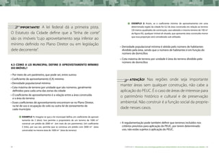 68 CARTILHA 2 • Montando uma estratégia global para disponibilizar terras bem localizadas nas cidades • 69
	 IMPORTANTE! A lei federal dá a primeira pista.
O Estatuto da Cidade define que a “linha de corte”
são os imóveis “cujo aproveitamento seja inferior ao
mínimo definido no Plano Diretor ou em legislação
dele decorrente”.
4.3 Como a lei municipal define o aproveitamento mínimo
do imóvel?
•	Por meio de um parâmetro, que pode ser, entre outros:
• Coeficiente de aproveitamento (CA) mínimo
• Densidade populacional mínima
• Cota máxima de terreno por unidade que são números, geralmente 	
definidos para cada uma das zonas da cidade
•	O coeficiente de aproveitamento é a relação entre a área construída
e a área do terreno
•	Esses coeficientes de aproveitamento encontram-se no Plano Diretor,
na lei de uso e ocupação do solo ou outra lei de zoneamento de
cada município
Exemplo 1: Imagine-se que a lei municipal defina um coeficiente de aprovei-
tamento de 2 (dois). Isso permite o proprietário de um terreno de 1000 m2
construir um prédio de 2000 m2
(em mais de um pavimento). Um coeficiente
3 (três), por sua vez, permite que se construa um prédio com 3000 m2
(área
construída) na mesma área de 1000 m2
(área do terreno).
Exemplo 2: Assim, se o coeficiente mínimo de aproveitamento em uma
determinada região da cidade for 0,2 de área construída em relação ao terreno
(20 metros quadrados de construção, caso adotado o mesmo terreno de 100 m2
da figura 03), qualquer imóvel ali situado, que apresente área construída menor
que essa proporção será considerado sub-utilizado.
•	Densidade populacional mínima é obtida pelo número de habitantes
dividido pela área, sendo que o número de habitantes é em função do
número de domicílios
•	Cota máxima de terreno por unidade é área do terreno dividido pelo
número de domicílios
	 ATENÇÃO! Nas regiões onde seja importante
manter áreas sem qualquer construção, não cabe a
aplicação do PEUC. É o caso de áreas de interesse para
o patrimônio histórico e cultural e de preservação
ambiental. Não construir é a função social da proprie-
dade nesses casos.
•	A regulamentação pode também definir que terrenos incluídos nos
critérios previstos para aplicação do PEUC, por terem determinado
uso, não estão sujeitos à aplicação do PEUC.
 