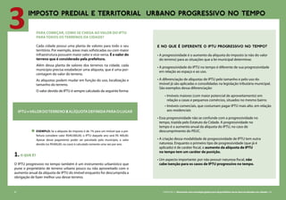 82 CARTILHA 2 • Montando uma estratégia global para disponibilizar terras bem localizadas nas cidades • 83
3IMPOSTO PREDIAL E TERRITORIAL URBANO PROGRESSIVO NO TEMPO
PARA COMEÇAR, COMO SE CHEGA AO VALOR DO IPTU
PARA TODOS OS TERRENOS DA CIDADE?
Cada cidade possui uma planta de valores para todo o seu
território. Por exemplo, áreas mais sofisticadas ou com maior
infraestrutura possuem maior valor e vice-versa. É o valor do
terreno que é considerado pela prefeitura.
Além dessa planta de valores dos terrenos na cidade, cada
município precisa estabelecer uma alíquota, que é uma por-
centagem do valor do terreno.
As alíquotas podem mudar em função do uso, localização e
tamanho do terreno.
O valor devido de IPTU é sempre calculado da seguinte forma:
1.o que é?
O IPTU progressivo no tempo também é um instrumento urbanístico que
pune o proprietário de terreno urbano pouco ou não aproveitado com o
aumento anual da alíquota de IPTU do imóvel enquanto for descumprida a
obrigação de fazer melhor uso desse terreno.
IPTU=ValordoterrenoXalíquotadefinidaparaolugar
E NO QUE É DIFERENTE O IPTU PROGRESSIVO NO TEMPO?
•	A progressividade é o aumento da alíquota do imposto (e não do valor
do terreno) para as situações que a lei municipal determinar.
•	A progressividade do IPTU no tempo é diferente de sua progressividade
em relação ao espaço e ao uso.
•	A diferenciação de alíquotas de IPTU pelo tamanho e pelo uso do
imóvel já são aplicadas e consolidadas na legislação tributária municipal.
São exemplos dessa diferenciação:
•	Imóveis maiores (com maior potencial de aproveitamento) em
relação a casas e pequenos comércios, situados no mesmo bairro
•	Imóveis comerciais, que costumam pagar IPTU mais alto, em relação
aos residenciais
•	Essa progressividade não se confunde com a progressividade no
tempo, trazida pelo Estatuto da Cidade. A progressividade no
tempo é o aumento anual da alíquota do IPTU, no caso de
descumprimento do PEUC.
•	A criação dessa modalidade de progressividade de IPTU tem outra
natureza. Enquanto o primeiro tipo de progressividade (que já é
aplicado) é de caráter fiscal, o aumento da alíquota de IPTU
no tempo tem um caráter de punição.
•	Um aspecto importante: por não possuir natureza fiscal, não
cabe isenção para os casos de IPTU progressivo no tempo.
exemplo: Se a alíquota do imposto é de 1% para um imóvel que a pre-
feitura considere valor R$40.000,00, o IPTU daquele ano será R$ 400,00.
Apesar desse pagamento poder ser parcelado pelo município, o valor
devido (os R$400,00, no caso) é calculado somente uma vez por ano.
82 CARTILHA 2 • Montando uma estratégia global para disponibilizar terras bem localizadas nas cidades • 83
 