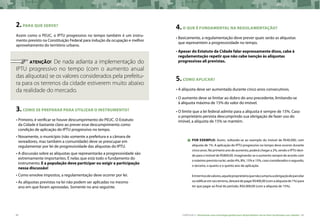84 CARTILHA 2 • Montando uma estratégia global para disponibilizar terras bem localizadas nas cidades • 85
2.para que serve?
Assim como o PEUC, o IPTU progressivo no tempo também é um instru-
mento previsto na Constituição Federal para indução da ocupação e melhor
aproveitamento do território urbano.
	 ATENÇÃO! De nada adianta a implementação do
IPTU progressivo no tempo (com o aumento anual
das alíquotas) se os valores considerados pela prefeitu-
ra para os terrenos da cidade estiverem muito abaixo
da realidade do mercado.
3.COMO SE PREPARAR PARA UTILIZAR O INSTRUMENTO?
•	Primeiro, é verificar se houve descumprimento do PEUC. O Estatuto
da Cidade é bastante claro ao prever esse descumprimento como
condição de aplicação do IPTU progressivo no tempo.
•	Novamente, o município (não somente a prefeitura e a câmara de
vereadores, mas também a comunidade) deve se preocupar em
regulamentar por lei de progressividade das alíquotas do IPTU.
•	A discussão sobre as alíquotas que representarão a progressividade são
extremamente importantes. É nelas que está todo o fundamento do
instrumento. E a população deve participar ou exigir a participação
nessa discussão!
•	Como envolve impostos, a regulamentação deve ocorrer por lei.
•	As alíquotas previstas na lei não podem ser aplicadas no mesmo
ano em que foram aprovadas. Somente no ano seguinte.
4.O QUE É FUNDAMENTAL NA REGULAMENTAÇÃO?
•	Basicamente, a regulamentação deve prever quais serão as alíquotas
que representem a progressividade no tempo.
•	Apesar do Estatuto da Cidade falar expressamente disso, cabe à
regulamentação repetir que não cabe isenção às alíquotas
progressivas ali previstas.
5.como aplicar?
•	A alíquota deve ser aumentada durante cinco anos consecutivos.
•	O aumento deve se limitar ao dobro do ano precedente, limitando-se
à alíquota máxima de 15% do valor do imóvel.
•	O limite que a lei federal admite para a alíquota é sempre de 15%. Caso
o proprietário persista descumprindo sua obrigação de fazer uso do
imóvel, a alíquota de 15% se mantém.
Por exemplo: Assim, voltando-se ao exemplo do imóvel de R$40.000, com
alíquota de 1%. A aplicação do IPTU progressivo no tempo deve ocorrer durante
cinco anos. No primeiro ano de aumento, poderá chegar a 2%, sendo o IPTU devi-
do para o imóvel de R$800,00. Imaginando-se o aumento sempre de acordo com
omáximoprevistonalei,serão4%,8%,15%e15%,casoconsideradososegundo,
o terceiro, o quarto e o quinto ano de aplicação.
Emtermosdevalores,aqueleproprietárioquenãocumpriuaobrigaçãodeparcelar
ouedificaremseuterreno,deixarádepagarR$400,00(comaalíquotade1%)para
ter que pagar ao final do período, R$6.000,00 (com a alíquota de 15%).
 