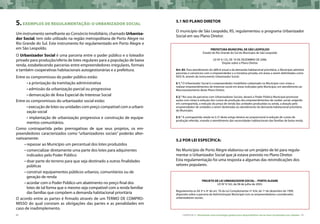 90 CARTILHA 2 • Montando uma estratégia global para disponibilizar terras bem localizadas nas cidades • 91
5.EXEMPLOS DE REGULAMENTAÇÃO: O URBANIZADOR SOCIAL
Um instrumento semelhante ao Consórcio Imobiliário, chamado Urbaniza-
dor Social, tem sido utilizado na região metropolitana de Porto Alegre no
Rio Grande do Sul. Este instrumento foi regulamentado em Porto Alegre e
em São Leopoldo.
O Urbanizador Social é uma parceria entre o poder público e o loteador
privado para produção/oferta de lotes regulares para a população de baixa
renda, estabelecendo parcerias entre empreendedores irregulares, formais
e também cooperativas habitacionais autogestionárias e a prefeitura.
Entre os compromissos do poder público estão:
• a priorização da tramitação administrativa
• admissão da urbanização parcial ou progressiva
• demarcação de Área Especial de Interesse Social
Entre os compromissos do urbanizador social estão:
• execução de lotes ou unidades com preço compatível com a urbani-
zação social
• implantação de urbanização progressiva e construção de equipa-
mentos comunitários.
Como contrapartida pelas prerrogativas de que seus projetos, os em-
preendedores caracterizados como “urbanizadores sociais” poderão alter-
nativamente:
•	repassar ao Município um percentual dos lotes produzidos
•	comercializar diretamente uma parte dos lotes para adquirentes
indicados pelo Poder Público
•	doar parte do terreno para que seja destinado a outras finalidades
públicas
•	construir equipamentos públicos urbanos, comunitários ou de
geração de renda
•	acordar com o Poder Público um abatimento no preço final dos
lotes de tal forma que o mesmo seja compatível com a renda familiar
das famílias que compõem a demanda habitacional prioritária
O acordo entre as partes é firmado através de um TERMO DE COMPRO-
MISSO do qual constam as obrigações das partes e as penalidades em
caso de inadimplemento.
5.1 No Plano Diretor
O município de São Leopoldo, RS, regulamentou o programa Urbanizador
Social em seu Plano Diretor.
PREFEITURA MUNICIPAL DE SÃO LEOPOLDO
Estado do Rio Grande do Sul do Município de São Leopoldo
LEI Nº 6.125, DE 19 DE DEZEMBRO DE 2006.
Dispõe sobre o Plano Diretor.
Art. 83. Para atendimento do déficit anual e da demanda habitacional prioritária, o Município admitirá
parcerias e consórcios com o empreendedor e a iniciativa privada, em áreas a serem delimitadas como
AEIS III, através do instrumento Urbanizador Social.
§ 1.° O Urbanizador Social é o empreendedor imobiliário cadastrado no Município com vistas a
realizar empreendimentos de interesse social em áreas indicadas pelo Município, em atendimento ao
Macrozoneamento deste Plano Diretor.
§ 2.° No caso de parcerias com Urbanizadores Sociais, deverá o Poder Público Municipal promover
ações com vistas à redução dos custos de produção dos empreendimentos de caráter social, exigindo
em contrapartida, a redução do preço de venda das unidades produzidas ou ainda, a doação pelo
empreendedor de unidades a serem destinadas ao atendimento da demanda habitacional prioritária
do Município.
§ 3.° A contrapartida citada no § 2º deste artigo deverá ser proporcional à redução de custos de
produção referida, visando o atendimento das necessidades habitacionais das famílias de baixa renda.
5.2 Por lei específica:
No Município de Porto Alegre elaborou-se um projeto de lei para regula-
mentar o Urbanizador Social que já estava previsto no Plano Diretor.
Esta regulamentação foi uma resposta a algumas das reivindicações dos
setores populares.
PROJETO DE LEI URBANIZADOR SOCIAL – PORTO ALEGRE
LEI Nº 9.162, de 08 de julho de 2003.
Regulamenta os §§ 3º e 4º do art. 76 da Lei Complementar nº 434, de 1º de dezembro de 1999,
dispondo sobre a parceria da Administração Municipal com os empreendedores considerados
urbanizadores sociais.
 