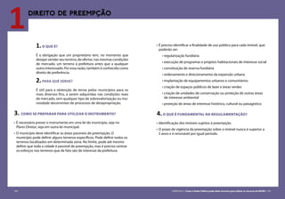 104 CARTILHA 3 • Como o Poder Público pode obter terrenos para utilizar os recursos do MCMV • 105
1DIREITO DE PREEMPÇÃO
3. COMO SE PREPARAR PARA UTILIZAR O INSTRUMENTO?
•	É necessário prever o instrumento em uma lei do município, seja no
Plano Diretor, seja em outra lei municipal.
•	O município deve identificar as áreas passíveis de preempção. O
município pode definir alguns terrenos específicos. Pode definir todos os
terrenos localizados em determinada zona. No limite, pode até mesmo
definir que toda a cidade é passível de preempção, mas é preciso centrar
os esforços nos terrenos que de fato são de interesse da prefeitura.
1.O QUE É?
É a obrigação que um proprietário tem, no momento que
desejar vender seu terreno, de ofertar, nas mesmas condições
de mercado, um terreno à prefeitura antes que a qualquer
outro interessado. Por essa razão, também é conhecido como
direito de preferência.
2.PARA QUÊ SERVE?
É útil para a obtenção de terras pelos municípios para os
mais diversos fins, a serem adquiridas nas condições reais
de mercado, sem qualquer tipo de sobrevalorização ou mo-
rosidade decorrentes de processos de desapropriação.
•	É preciso identificar a finalidade de uso público para cada imóvel, que
poderão ser:
• regularização fundiária
• execução de programas e projetos habitacionais de interesse social
• constituição de reserva fundiária
• ordenamento e direcionamento da expansão urbana
• implantação de equipamentos urbanos e comunitários
• criação de espaços públicos de lazer e áreas verdes
• criação de unidades de conservação ou proteção de outras áreas
de interesse ambiental
• proteção de áreas de interesse histórico, cultural ou paisagístico
4.O QUE É FUNDAMENTAL NA REGULAMENTAÇÃO?
•	Identificação dos imóveis sujeitos à preempção.
•	O prazo de vigência da preempção sobre o imóvel nunca é superior a
5 anos e é renovável por igual período.
104 CARTILHA 3 • Como o Poder Público pode obter terrenos para utilizar os recursos do MCMV • 105
 