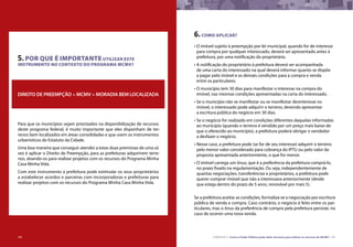 106 CARTILHA 3 • Como o Poder Público pode obter terrenos para utilizar os recursos do MCMV • 107
5.POR QUE É IMPORTANTE UTILIZAR ESTE
INSTRUMENTO NO CONTEXTO DO PROGRAMA MCMV?
Para que os municípios sejam priorizados na disponibilização de recursos
deste programa federal, é muito importante que eles disponham de ter-
renos bem localizados em áreas consolidadas e que usem os instrumentos
urbanísticos do Estatuto da Cidade.
Uma boa maneira que conseguir atender a estas duas premissas de uma só
vez é aplicar o Direito de Preempção, para as prefeituras adquirirem terre-
nos, doando-os para realizar projetos com os recursos do Programa Minha
Casa Minha Vida.
Com este instrumento a prefeitura pode estimular os seus proprietários
a estabelecer acordos e parceiras com incorporadoras e prefeituras para
realizar projetos com os recursos do Programa Minha Casa Minha Vida.
DIREITO DE PREEMPÇÃO + MCMV = MORADIA BEM LOCALIZADA
6.COMO APLICAR?
•	O imóvel sujeito à preempção por lei municipal, quando for de interesse
para compra por qualquer interessado, deverá ser apresentado antes à
prefeitura, por uma notificação do proprietário.
•	A notificação do proprietário à prefeitura deverá ser acompanhada
de uma carta do interessado na qual deverá informar quanto se dispõe
a pagar pelo imóvel e as demais condições para a compra e venda
entre os particulares.
•	O município tem 30 dias para manifestar o interesse na compra do
imóvel, nas mesmas condições apresentadas na carta do interessado.
•	Se o município não se manifestar ou se manifestar desinteresse no
imóvel, o interessado pode adquirir o terreno, devendo apresentar
a escritura pública do negócio em 30 dias.
•	Se o negócio for realizado em condições diferentes daquelas informadas
ao município (quando o terreno é vendido por um preço mais baixo do
que o oferecido ao município), a prefeitura poderá obrigar o vendedor
a desfazer o negócio.
•	Nesse caso, a prefeitura pode (se for de seu interesse) adquirir o terreno
pelo menor valor considerado para cobrança do IPTU ou pelo valor da
proposta apresentada anteriormente, o que for menor.
•	O imóvel carrega um ônus, que é a preferência da prefeitura comprá-lo,
no prazo fixado na regulamentação. Ou seja, independentemente de
quantas negociações, transferências e proprietários, a prefeitura pode
querer comprar imóvel que não a interessava anteriormente (desde
que esteja dentro do prazo de 5 anos, renovável por mais 5).
Se a prefeitura aceitar as condições, formaliza-se a negociação por escritura
pública de venda e compra. Caso contrário, o negócio é feito entre os par-
ticulares, mas o ônus da preferência de compra pela prefeitura persiste, no
caso de ocorrer uma nova venda.
106
 