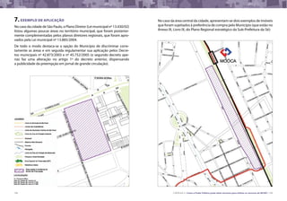 108 CARTILHA 3 • Como o Poder Público pode obter terrenos para utilizar os recursos do MCMV • 109
Fonte: Prefeitura da Cidade de São Paulo
7.EXEMPLO DE APLICAÇÃO
No caso da cidade de São Paulo, o Plano Diretor (Lei municipal nº 13.430/02)
listou algumas poucas áreas no território municipal, que foram posterior-
mente complementadas pelos planos diretores regionais, que foram apro-
vados pela Lei municipal nº 13.885/2004.
De todo o modo destaca-se a opção do Município de discriminar corre-
tamente as áreas e em seguida regulamentar sua aplicação pelos Decre-
tos municipais nº 42.873/2003 e nº 45.752/2005 (o segundo decreto ape-
nas faz uma alteração no artigo 1º do decreto anterior, dispensando
a publicidade da preempção em jornal de grande circulação).
No caso da área central da cidade, apresentam-se dois exemplos de imóveis
que foram sujeitados à preferência de compra pelo Município (que estão no
Anexo IX, Livro IX, do Plano Regional estratégico da Sub-Prefeitura da Sé):
 