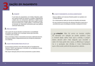 116 CARTILHA 3 • Como o Poder Público pode obter terrenos para utilizar os recursos do MCMV • 117
3DAÇÃO em pagamento
1.O QUE É?
É uma forma de proprietários com dívidas tributárias pode-
rem quitá-las através de terrenos ou prédios. Originalmente
a dação não é um instrumento urbanístico. A dação nasceu
como um instrumento tributário. Mas como implica a transfe-
rência de imóveis para o poder público, o instrumento acaba
se tornando um importante instrumento para suas políticas
sobretudo habitacionais.
2.PARA QUÊ SERVE?
•	Sob o ponto de vista do devedor (contribuinte) é a possibilidade
de resolver suas dividas com o município, mesmo que não tenha
o dinheiro para a quitação.
•	Para o município (credor) o instrumento serve para a obtenção de terras
de interesse público, independentemente da vontade do proprietário
em vendê-las.
3.O QUE É NECESSÁRIO PARA APLICÁ-LA?
•	O instrumento é previsto como alternativa pela Lei Complementar
federal nº 104/01, que exige que o município, em sua legislação, preveja
e regulamente esta opção
•	Não requer indicação prévia em lei de zoneamento ou plano diretor.
4.O QUE É FUNDAMENTAL NA REGULAMENTAÇÃO?
•	Quais os débitos com natureza tributária podem ser quitados com
o imóvel ofertado
•	Se o imóvel pode ser dado por terceiro em benefício de devedor
•	Em que momento do processo de cobrança tributária e quais são os
procedimentos para consolidação da dívida e avaliação do imóvel
	 ATENÇÃO! Não há como se manter crédito
do devedor em relação ao poder público. Caso
o imóvel dado valha mais que a dívida, o propri-
etário deverá abrir mão daquilo que exceder o
valor. Em boa parte dos casos, a diferença é peque-
na e a quitação das dívidas é mais interessante
que a discussão judicial de pequenos valores.
116 CARTILHA 3 • Como o Poder Público pode obter terrenos para utilizar os recursos do MCMV • 117
 