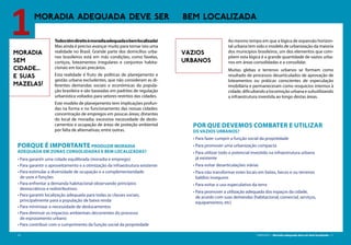 10 CARTILHA 1 • Moradia adequada deve ser bem localizada • 11
MORADIA ADEQUADA DEVE SER BEM LOCALIZADA
1MORADIA
SEM
CIDADE...
E SUAS
MAZELAS!
Todostêmdireitoàmoradiaadequadaebemlocalizada!
Mas ainda é preciso avançar muito para tornar isto uma
realidade no Brasil. Grande parte dos domicílios urba-
nos brasileiros está em más condições, como favelas,
cortiços, loteamentos irregulares e conjuntos habita-
cionais em locais precários.
Esta realidade é fruto de políticas de planejamento e
gestão urbana excludentes, que não consideram as di-
ferentes demandas sociais e econômicas da popula-
ção brasileira e são baseadas em padrões de regulação
urbanística voltados para setores restritos das cidades.
Este modelo de planejamento tem implicações profun-
das na forma e no funcionamento das nossas cidades:
concentração de empregos em poucas áreas; distantes
do local de moradia; excessiva necessidade de deslo-
camentos e ocupação de áreas de proteção ambiental
por falta de alternativas; entre outras.
Porque é importante produzir moradia
adequada em zonas consolidadas e bem localizadas?
• Para garantir uma cidade equilibrada (moradia e emprego)
• Para garantir o aproveitamento e a otimização da infraestrutura existente
• Para estimular a diversidade de ocupação e a complementaridade
de usos e funções
• Para enfrentar a demanda habitacional observando princípios
democráticos e redistributivos
• Para garantir localização adequada para todas as classes sociais,
principalmente para a população de baixa renda
• Para minimizar a necessidade de deslocamentos
• Para diminuir os impactos ambientais decorrentes do processo
de espraiamento urbano
• Para contribuir com o cumprimento da função social da propriedade
VAZIOS
URBANOS
Ao mesmo tempo em que a lógica de expansão horizon-
tal urbana tem sido o modelo de urbanização da maioria
dos municípios brasileiros, um dos elementos que com-
põem esta lógica é a grande quantidade de vazios urba-
nos em áreas consolidadas e a consolidar.
Muitas glebas e terrenos urbanos se formam como
resultado de processos desarticulados de aprovação de
loteamentos ou práticas conscientes de especulação
imobiliária e permaneceram como resquícios internos à
cidade,dificultandoalocomoçãourbanaesubutilizando
a infraestrutura investida ao longo destas áreas.
Por que devemos combater e utilizar
os vazios urbanos?
•	Para fazer cumprir a função social da propriedade
•	Para promover uma urbanização compacta
•	Para utilizar todo o potencial investido na infraestrutura urbana
já existente
•	Para evitar desarticulações viárias
•	Para não transformar estes locais em lixões, becos e ou terrenos
baldios inseguros
•	Para evitar o uso especulativo da terra
•	Para promover a utilização adequada dos espaços da cidade,
de acordo com suas demandas (habitacional, comercial, serviços,
equipamentos, etc)
 