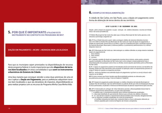 118 CARTILHA 3 • Como o Poder Público pode obter terrenos para utilizar os recursos do MCMV • 119
5. POR QUE É IMPORTANTE UTILIZAR ESTE 			
INSTRUMENTO NO CONTEXTO DO PROGRAMA MCMV?
DAÇÃO EM PAGAMENTO + MCMV = MORADIA BEM LOCALIZADA
Para que os municípios sejam priorizados na disponibilização de recursos
deste programa federal, é muito importante que eles disponham de terre-
nos bem localizados em áreas consolidadas e que usem os instrumentos
urbanísticos do Estatuto da Cidade.
Uma boa maneira que conseguir atender a estas duas premissas de uma só
vez é aplicar a Dação em Pagamento, para as prefeituras adquirirem terre-
nos bem localizados e que são devedores de impostos, disponibilizando-os
para realizar projetos com os recursos do Programa Minha Casa Minha Vida.
6.EXEMPLO DE REGULAMENTAÇÃo
A cidade de São Carlos, em São Paulo, usou a dação em pagamento como
forma de obtenção de terras dentro de seu território.
LEI Nº 13.255 DE 11 DE DEZEMBRO DE 2003.
Dispõe sobre a dação em pagamen- to para extinção de créditos tributários inscritos em Dívida
Ativa e dá outras providências.
O Prefeito Municipal de São Carlos faz saber que a Câmara Municipal de São Carlos aprovou e ele
sanciona e promulga a seguinte Lei:
Art. 1º Fica o Poder Executivo autori- zado a extinguir créditos de natureza tributária inscritos
até 31/01/2003 na Dívida Ativa do Município de São Carlos por meio de dação em pagamento, a
pedido do interessado, pessoa física ou jurídica, a qual só se aperfeiçoará após a aceitação expressa
da Fazenda Municipal, observados o interesse público, a conveniência administrativa e os critérios
dispostos nesta Lei.
Art. 2º O Município de São Carlos po- derá extinguir os créditos referidos no artigo anterior mediante
dação em pagamento de:
I - bens imóveis;
II - bens móveis;
III - serviços.
§ 1º Quando o pedido de dação em pagamento envolver bens imóveis, serão aceitos somente
aqueles localizados no Município de São Carlos, bem como estejam comprovadamente livres e
desembaraçados de quaisquer outros ônus ou dívidas, exceto aquelas apontadas junto ao Município
de São Carlos.
§ 2º A dação em pagamento poderá ser formalizada através de imóvel de terceiro, em benefício do
devedor, desde que este intervenha como anuente na operação, tanto no requerimento previsto no
artigo 4º desta Lei, quanto na respectiva escritura.
§ 3º Em nenhuma hipótese será admitida dação em pagamento cujo bem ou serviço alcance valor
superior ao do débito.
§ 4º Os bens imóveis que forem havidos pela Municipalidade poderão ser alienados pelo
procedimento previsto no artigo 19 da Lei Federal nº 8.666/93.
Art. 3º A dação em pagamento poderá abranger os créditos tributários da Fazenda Municipal em
qualquer fase de tramitação, seja esta administrativa ou judicial, desde que antes da designação de praça
de bens penhorados, ressalvado o interesse da Administração de apreciar requerimento após esta fase.
Art. 4º O interessado em extinguir dé- bitos tributários perante a Municipalidade deverá fazê-lo
mediante requerimento administrativo, no qual serão apontados:
I - os débitos que o contribuinte pretende serem extintos devidamente atualizados;
II - a descrição detalhada do que pretende oferecer para extinção dos débitos tributários;
III - no caso de bens imóveis o requerimento deverá também estar instruído, obrigatoriamente,
com as seguintes certidões atualizadas em nome do proprietário:
a) certidão vintenária de inteiro teor, contendo todos os ônus e alienações referente ao
imóvel, expedida pelo Cartório de Registro de Imóveis competente;
118
 