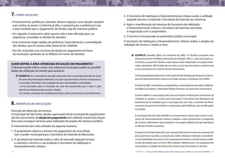 122 CARTILHA 3 • Como o Poder Público pode obter terrenos para utilizar os recursos do MCMV • 123
7.como aplicar?
•	Primeiramente, prefeitura e devedor devem negociar uma solução razoável
para ambas as partes. Conforme já dito, o razoável para a prefeitura é que
a área recebida para o pagamento de dívidas seja de interesse público.
•	Em seguida, é necessário saber quanto vale a área ofertada para, na
sequência, consolidar as dívidas do devedor.
•	Esse momento exige rapidez da prefeitura. Especialmente, a consolidação
das dívidas, que em poucos dias deixa de ter validade.
•	Por fim, é lavrada uma escritura de dação em pagamento em favor
do município, quitando-se os débitos em nome do devedor.
8.exemplos de aplicação
Exemplo de obtenção de terreno:
O município de São Carlos, desde a aprovação da lei municipal de regulamenta-
ção do instrumento de dação em pagamento tem utilizado muito este dispos-
itivo para conseguir terrenos para realização de projeto de interesse público.
O instrumento tem sido utilizado da seguinte maneira:
1.	O proprietário oferece o terreno em pagamento de uma dívida
com o poder municipal para a Secretaria da Fazenda do Município.
2.	A Secretaria da Fazenda avalia o valor de mercado daquele terreno
e submete o terreno e sua avaliação à Secretaria de Habitação e
Desenvolvimento Urbano.
QUEM DEFINE A ÁREA OFERECIDA EM DAÇÃO EM PAGAMENTO?
O devedor pode indicar a área, mas caberá ao município avaliar as possibili-
dades de utilização do imóvel para aceitá-lo.
exemplo: Se o contribuinte devedor pretender doar uma longa extensão de terras
em áreas de preservação ambiental, nas quais seja permitido construir muito pouco,
o município deve fazer uma avaliação de suas necessidades e prioridades:
• se for prioritário para o município ter uma área preservada para o lazer e pela
relevância ambiental, deve aceitar a dação.
• Em sendo a produção de moradias prioritária, a área será de pouco aproveitamento.
3.	A Secretaria de Habitação e Desenvolvimento Urbano avalia a utilidade
daquele terreno e responde a Secretaria da Fazenda seu interesse.
4.	Após a manifestação de interesse da Secretaria de Habitação
e Desenvolvimento Urbano a Secretaria da Fazenda concretiza
a negociação com o proprietário.
5.	O terreno é incorporado ao patrimônio público municipal
A Secretaria de Habitação e Desenvolvimento Urbano realiza o projeto de
utilização do terreno e realiza a obra.
exemplo: Salvador, Bahia. Em setembro de 2006, 157 famílias ocuparam uma
área pertencente à Prefeitura Municipal de Salvador (BA) e a uma associação co-
munitária, na praia deTubarão, onde estava sendo implantado um projeto desti-
nado a beneficiar 200 famílias de sem teto, e uma área do entorno, pertencente
a uma companhia de cimento (Grupo Votorantim).
OstrêsproprietáriosobtiveramordensjudiciaisdereintegraçãodeposseeaSecre-
taria de Desenvolvimento Urbano do Estado assumiu a mediação do conflito.
Emabrilde2007,aSecretaria,osproprietários,aassociaçãodossemteto,aDefenso-
ria Pública do Estado e o Ministério Público firmaram um termo de compromisso.
O termo definiu a autorização pela Caixa Econômica Federal para acrescentar 36
unidades ao projeto, a cessão pela Associação Comunitária dos Moradores de
Gameleira de 50 unidades para a associação dos sem teto, o aumento de finan-
ciamento do governo do Estado e a aprovação, pela Prefeitura, das modificações
no projeto.
A associação dos sem teto também se comprometeu a desocupar a área e a Sec-
retaria de Desenvolvimento Urbano a adquirir a área pertencente à companhia
de cimento (Votorantim) para implantar um projeto habitacional que atendesse
as demais famílias ocupantes.
O governo do Estado descobriu que o grupoVotorantim era réu em processos de
execução fiscal e acordou a extinção do crédito tributário mediante a transferên-
cia da titularidade do imóvel. Com a aquisição do terreno, o Estado iniciou a elab-
oração de projeto para construir 400 unidades habitacionais e um equipamento
comunitário no Galpão da Fábrica de cimento que funcionava no terreno.
 