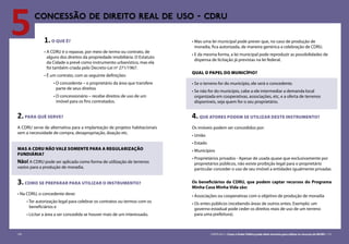 130 CARTILHA 3 • Como o Poder Público pode obter terrenos para utilizar os recursos do MCMV • 131
5CONCESSÃO DE DIREITO REAL DE USO - CDRU
1.O QUE É?
•	A CDRU é o repasse, por meio de termo ou contrato, de
alguns dos direitos da propriedade imobiliária. O Estatuto
da Cidade a prevê como instrumento urbanístico, mas ela
foi também criada pelo Decreto-Lei nº 271/1967.
•	É um contrato, com as seguinte definições:
• O concedente – o proprietário da área que transfere
parte de seus direitos
• O concessionário – recebe direitos de uso de um
imóvel para os fins contratados.
2.PARA QUÊ SERVE?
A CDRU serve de alternativa para a implantação de projetos habitacionais
sem a necessidade de compra, desapropriação, doação etc.
MAS A CDRU NÃO VALE SOMENTE PARA A REGULARIZAÇÃO
FUNDIÁRIA?
Não! A CDRU pode ser aplicada como forma de utilização de terrenos
vazios para a produção de moradia.
3.COMO SE PREPARAR PARA UTILIZAR O INSTRUMENTO?
•	Na CDRU, o concedente deve:
• Ter autorização legal para celebrar os contratos ou termos com os
beneficiários e
• Licitar a área a ser concedida se houver mais de um interessado.
•	Mas uma lei municipal pode prever que, no caso de produção de
moradia, fica autorizada, de maneira genérica a celebração de CDRU.
•	E da mesma forma, a lei municipal pode reproduzir as possibilidades de
dispensa de licitação já previstas na lei federal.
QUAL O PAPEL DO MUNICÍPIO?
•	Se o terreno for do município, ele será o concedente.
•	Se não for do município, cabe a ele intermediar a demanda local
organizada em cooperativas, associações, etc, e a oferta de terrenos
disponíveis, seja quem for o seu proprietário.
4.que atores podem se utilizar deste INSTRUMENTO?
Os imóveis podem ser concedidos por:
•	União
•	Estado
•	Municípios
•	Proprietários privados - Apesar de usada quase que exclusivamente por
proprietários públicos, não existe proibição legal para o proprietário
particular conceder o uso de seu imóvel a entidades igualmente privadas
Os beneficiários da CDRU, que podem captar recursos do Programa
Minha Casa Minha Vida são:
•	Associações ou cooperativas com o objetivo de produção de moradia
•	Os entes públicos (recebendo áreas de outros entes. Exemplo: um
governo estadual pode ceder os direitos reais de uso de um terreno
para uma prefeitura).
130 CARTILHA 3 • Como o Poder Público pode obter terrenos para utilizar os recursos do MCMV • 131
 