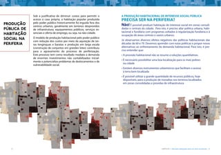 12 CARTILHA 1 • Moradia adequada deve ser bem localizada • 13
Sob a justificativa de diminuir custos para permitir o
acesso à casa própria, a habitação popular produzida
pelo poder público historicamente foi erguida fora dos
centros urbanos, geralmente em terrenos desprovidos
de infraestrutura, equipamentos públicos, serviços es-
senciais e oferta de emprego, ou seja, na não-cidade.
O modelo de produção habitacional pelo poder público
com redução dos custos por meio da aquisição de ter-
ras longínquas e baratas e produção em larga escala
(construção de conjuntos em grandes lotes) contribuiu
para o agravamento do processo de periferização.
Este processo tem como resultado mediato a demanda
de enormes investimentos não contabilizados inicial-
mente e potencializa problemas de deslocamentos e de
vulnerabilidade social.
PRODUÇÃO
PÚBLICA DE
HABITAÇÃO
SOCIAL NA
PERIFERIA
A produção habitacional de interesse social pública
precisa ser na periferia?
Não! É possível produzir habitação de interesse social em zonas consoli-
dadas e centrais da cidade. Para isto, é preciso aliar política urbana, habi-
tacional e fundiária com programas voltados à regularização fundiária e à
ocupação de áreas centrais e vazios urbanos.
Já observamos diversos efeitos negativos das políticas habitacionais das
décadas de 60 e 70. Devemos aprender com estas políticas e propor novas
alternativas ao enfrentamento da demanda habitacional. Para isto, é pre-
ciso entender que:
•	A provisão habitacional não se resume a soluções quantitativas.
•	É necessário possibilitar uma boa localização para os mais pobres
na cidade
•	Existem diversos instrumentos urbanísticos que facilitam o acesso
à terra bem localizada
•	É possível utilizar a grande quantidade de recursos públicos, hoje
disponíveis, para a produção de moradias nos terrenos localizados
em zonas consolidadas e providas de infraestrutura
 