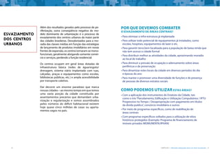 14 CARTILHA 1 • Moradia adequada deve ser bem localizada • 15
Além dos resultados gerados pelo processo de pe-
riferização, outra conseqüência negativa do mo-
delo dominante de urbanização é o processo de
esvaziamento dos centros urbanos da maior parte
das cidades brasileiras. Desvalorizados para a mo-
radia das classes médias em função das estratégias
de lançamento de produtos imobiliários em novas
frentes de expansão, os centros tornaram-se mono-
funcionais, geralmente abrigando somente comér-
cio e serviços, perdendo a função residencial.
Os centros ocupam em geral áreas dotadas de
infraestrutura básica (redes de água/esgoto/
drenagem, sistema viário implantado com ruas,
calçadas, praças e equipamentos como escolas,
bibliotecas públicas, etc.) e ampla acessibilidade
por transporte coletivo.
Daí decorre um enorme paradoxo que marca
nossas cidades – ao mesmo tempo em que temos
uma vasta porção da cidade constituída por
assentamentos precários que demandam urba-
nização e regularização e somos assombrados
pelos números do déficit habitacional existem
hoje quase cinco milhões de casas ou aparta-
mentos vagos no país.
ESVAZIAMENTO
DOS CENTROS
URBANOS
Por que devemos combater
o esvaziamento de áreas centrais?
•	Para otimizar a infra-estrutura já implantada
•	Para utilizar todo potencial de equipamentos já instalados, como
escolas, hospitais, equipamentos de lazer e etc.
•	Para garantir terra bem localizada para a população de baixa renda que
não tem acesso a cidade formal
•	Para distribuir melhor as atividades da cidade, aproximando moradia
ao local de trabalho
•	Para diminuir a pressão de ocupação e adensamento sobre áreas
periféricas e de preservação
•	Para dinamizar estes locais da cidade em diversos períodos do dia
e épocas do ano
•	Para manter e promover uma diversidade de funções e de presença
de pessoas de diversos estratos sociais
Como podemos utilizar estas áreas?
•	Com a aplicação dos instrumentos do Estatuto da Cidade, tais
como o trio“Parcelamento, Edificação e Utilização Compulsórios / IPTU
Progressivo no Tempo / Desapropriação com pagamento em títulos
da divida publica”, consórcio imobiliário e outros
•	Por meio de programas específicos, como de reabilitação de
áreas centrais
•	Com programas específicos voltados para a utilização de sítios
históricos protegidos (Exemplo: Programa de financiamento de
imóveis privados MOMUNENTA/IPHAN)
 
