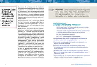 16 CARTILHA 1 • Moradia adequada deve ser bem localizada • 17
O processo de questionamento do modelo de
desenvolvimentourbano,planejamentoepolíticas
tradicionais e a necessidade de enfrentamento
da problemática social e habitacional resultou
emnovosinstrumentosdemanejodosolourbano
que reconhecem o direito à cidade e a moradia
paratodoscomoprincípiosfundamentaisdetoda
e qualquer política e instrumento de desenvolvi-
mento urbano.
Foi principalmente com a Constituição Federal
de 1988 e o Estatuto da Cidade de 2001 que se
consolidou uma nova ordem jurídica no Brasil,
baseada no princípio da função social da cidade
e da propriedade.
Neste processo, novas“regras do jogo”de desen-
volvimento urbano foram estabelecidas para
regular e dar suporte às novas relações que se
tem estabelecido entre Estado, proprietários,
cidadãos e empreendedores. Além de instituírem
uma nova ordem jurídico-urbanística no Brasil,
a Constituição Federal e o Estatuto da Cidade
redefiniram a função do Plano Diretor Municipal,
estabelecendo-o como principal instrumento
de política urbana e de pactuação de interesses
coletivos. É o Plano Diretor de cada cidade que
definecomoosnovosinstrumentosdoEstatutoda
Cidade devem ser aplicados em cada município.
A partir da definição, pelo Estatuto da Cidade,
do ano de 2006 como prazo para os municípios
elaborarem seus Planos, e da mobilização e cam-
panha no país pela implementação dos Planos
Diretores, a maioria dos municípios que tinham
a obrigação de elaborar seus planos o fizeram e
grande parte incorporou instrumentos do Estatuto.
QUESTIONANDO
O MODELO
TRADICIONAL
DE PRODUÇÃO
DAS CIDADES:
CONQUISTAS
NO CAMPO
JURÍDICO
Quais os principais
avanços no campo jurídico?
•	Constituição Federal de 1988: inclusão do conceito de função
social da cidade e da propriedade
•	Estatuto da Cidade: regulamentação de normas constitucionais
e definição de instrumentos de gestão do solo urbano
•	MP 2220 – Regularização fundiária
•	Lei 11977 – Programa Minha Casa Minha Vida
•	Possibilidade de rever lógicas concentradoras e excludentes de
modelos tradicionais de atuação urbanística
•	Abertura de espaço para a redistribuição de renda e poder entre
diversos estratos da sociedade
•	Elucidação da importância do planejamento urbano para a
definição do ordenamento territorial diante das atuais demandas
sociais existentes
•	Possibilidade de criação de canais de pactuação entre os diversos
atores e segmentos da sociedade nos processos decisórios sobre
o destino da cidade
•	Disponibilização de um conjunto de novos instrumentos urbanísticos
voltados a induzir as formas de uso e ocupação do solo
importante! Agora, com os recursos do Programa
Minha Casa Minha Vida, é hora de implementar
estes planos e aplicar estes instrumentos.
Esta cartilha vai te ajudar a saber como fazer isto!
 