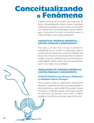 10
A violência doméstica tem comumente tipos preferenciais de
vítimas: crianças/adolescentes, mulheres e idosos. A abordagem
e intervenção, para atender um caso concreto, variam de acordo
com o tipo de vítima. Isso acontece graças a fatores científicos,
legais e institucionais. Esta cartilha se concentrará apenas na
violência doméstica contra crianças e adolescentes.
CONCEITO DE VIOLÊNCIA DOMÉSTICA
CONTRA CRIANÇAS E ADOLESCENTES
Toda ação ou omissão contra crianças e adolescentes
protagonizada por pais, parentes ou responsáveis, capaz de
provocar danos de natureza física, sexual e/ou psicológica. Este
ato acarreta um descumprimento do poder/dever do adulto em
proteger a criança (ou adolescente) que se encontra sobre sua
responsabilidade, tratando a mesma, não como sujeito de direito,
mas sim como objeto de sua propriedade.
MODALIDADES DE VIOLÊNCIA DOMÉSTICA
CONTRA CRIANÇAS E ADOLESCENTES
a) Violência Doméstica contra Crianças e Adolescentes
na Modalidade Violência Psicológica
Ocorre quando a criança (ou adolescente) é constantemente
depreciada, causando-lhe sofrimento e provocando seqüelas no
desenvolvimento de sua personalidade. São exemplos: ameaças
de abandono, humilhações, rejeição, discriminação, imposição
de medo/ terror. Por não deixar marcas visíveis, a violência
psicológica é mais difícil de ser verificada, apesar de freqüente.
Conceitualizando
o Fenômeno
 