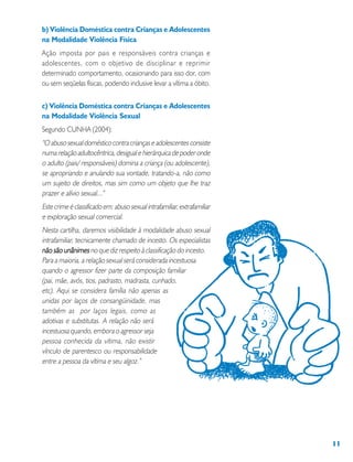 11
b) Violência Doméstica contra Crianças e Adolescentes
na Modalidade Violência Física
Ação imposta por pais e responsáveis contra crianças e
adolescentes, com o objetivo de disciplinar e reprimir
determinado comportamento, ocasionando para isso dor, com
ou sem seqüelas físicas, podendo inclusive levar a vítima a óbito.
c) Violência Doméstica contra Crianças e Adolescentes
na Modalidade Violência Sexual
Segundo CUNHA (2004):
“Oabusosexualdomésticocontracriançaseadolescentesconsiste
numarelaçãoadultocêntrica,desigualehierárquicadepoderonde
o adulto (pais/ responsáveis) domina a criança (ou adolescente),
se apropriando e anulando sua vontade, tratando-a, não como
um sujeito de direitos, mas sim como um objeto que lhe traz
prazer e alívio sexual...”
Estecrimeéclassificadoem:abusosexualintrafamiliar,extrafamiliar
e exploração sexual comercial.
Nesta cartilha, daremos visibilidade à modalidade abuso sexual
intrafamiliar, tecnicamente chamado de incesto. Os especialistas
não são unânimesnão são unânimesnão são unânimesnão são unânimesnão são unânimes no que diz respeito à classificação do incesto.
Para a maioria, a relação sexual será considerada incestuosa
quando o agressor fizer parte da composição familiar
(pai, mãe, avós, tios, padrasto, madrasta, cunhado,
etc). Aqui se considera família não apenas as
unidas por laços de consangüinidade, mas
também as por laços legais, como as
adotivas e substitutas. A relação não será
incestuosa quando, embora o agressor seja
pessoa conhecida da vítima, não existir
vínculo de parentesco ou responsabilidade
entre a pessoa da vítima e seu algoz.”
 