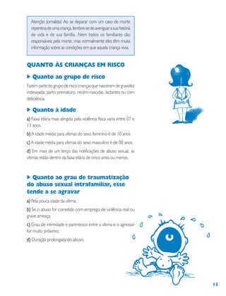 13
Atenção Jornalista! Ao se deparar com um caso de morte
repentinadeumacriança,lembre-sedeaveriguarasuahistória
de vida e de sua família. Nem todos os familiares são
responsáveis pela morte, mas normalmente eles têm muita
informação sobre as condições em que aquela criança vivia.
QUANTO ÀS CRIANÇAS EM RISCO
Quanto ao grupo de risco
Fazem parte do grupo de risco crianças que nasceram de gravidez
indesejada, parto prematuro, recém-nascidas, lactantes ou com
deficiência.
Quanto à idade
a)a)a)a)a) Faixa etária mais atingida pela violência física varia entre 07 e
13 anos.
b)b)b)b)b) A idade média para vítimas do sexo feminino é de 10 anos
c)c)c)c)c) A idade média para vítimas do sexo masculino é de 08 anos.
d)d)d)d)d) Em mais de um terço das notificações de abuso sexual, as
vítimas estão dentro da faixa etária de cinco anos ou menos.
Quanto ao grau de traumatização
do abuso sexual intrafamiliar, esse
tende a se agravar
a)a)a)a)a) Pela pouca idade da vítima;
b)b)b)b)b) Se o abuso for cometido com emprego de violência real ou
grave ameaça;
c)c)c)c)c) Grau de intimidade e parentesco entre a vítima e o agressor
for muito próximo;
d)d)d)d)d) Duração prolongada do abuso.
 