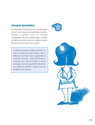 15
Atenção Jornalista!
As reportagens sobre esse tipo de crime não podem
incorrer no erro de gerar sensacionalismo ou pânico,
tratando o agressor como um indivíduo
marginalizado. Além dos aspectos legais, a questão
da violência doméstica deve ser analisada também
pelo ponto de vista psico-sócio-cultural.
A violência doméstica também acontece em
lares de família de renda média e alta. A
diferença é que nestes casos, os agressores ou
familiares procuram ajuda diferenciada e
reservada, por meio de médicos e clínicas
particulares.Estescasosgeralmentenãoentram
nas estatísticas públicas e quase nunca são
divulgados pela imprensa.
 