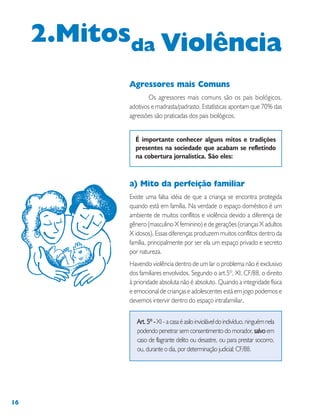 16
Agressores mais Comuns
Os agressores mais comuns são os pais biológicos,
adotivos e madrasta/padrasto. Estatísticas apontam que 70% das
agressões são praticadas dos pais biológicos.
É importante conhecer alguns mitos e tradições
presentes na sociedade que acabam se refletindo
na cobertura jornalística. São eles:
a) Mito da perfeição familiar
Existe uma falsa idéia de que a criança se encontra protegida
quando está em família. Na verdade o espaço doméstico é um
ambiente de muitos conflitos e violência devido a diferença de
gênero (masculino X feminino) e de gerações (crianças X adultos
X idosos). Essas diferenças produzem muitos conflitos dentro da
família, principalmente por ser ela um espaço privado e secreto
por natureza.
Havendo violência dentro de um lar o problema não é exclusivo
dos familiares envolvidos. Segundo o art.5º, XI, CF/88, o direito
à prioridade absoluta não é absoluto. Quando a integridade física
e emocional de crianças e adolescentes está em jogo podemos e
devemos intervir dentro do espaço intrafamiliar.....
Art. 5º -Art. 5º -Art. 5º -Art. 5º -Art. 5º -XI-acasaéasiloinvioláveldoindivíduo,ninguémnela
podendo penetrar sem consentimento do morador, salvosalvosalvosalvosalvo em
caso de flagrante delito ou desastre, ou para prestar socorro,
ou, durante o dia, por determinação judicial; CF/88.
2.Mitosda Violência
 