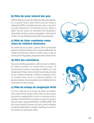 17
b) Mito do amor natural dos pais
Édifícilacreditarqueoscasosdeviolênciadomésticasãopraticados,
em sua grande maioria, pelos próprios pais das crianças e
adolescentes (70%). A sociedade pensa que o pai e a mãe amam
sua prole instintivamente. Os sentimentos de amor materno e
paterno não são naturais nem automáticos. Eles são gerados e
desenvolvidos durante o processo de gestação e crescimento de
um filho, mas isso infelizmente pode acabar não acontecendo.
c) Mito do fator econômico como
causa da violência doméstica
Ao contrário do que se pensa, a pobreza não é o principal fato
gerador da violência doméstica contra crianças e adolescentes. Na
verdade esse fenômeno é cultural, universal e cíclico, ou seja, se
reproduz por várias gerações, perpassando todas as classes sociais.
d) Mito das estatísticas
Poucas são as famílias que quebram o silêncio e levam o problema
da violência doméstica ao conhecimento da justiça. Tal
comportamento incentiva a reprodução da violência num ciclo
intergeracional. O baixo número de denúncias dá a falsa impressão
de que a violência intrafamiliar na infância e adolescência não é
um problema social, mas sim um fenômeno específico e de
pequena relevância. Daí a necessidade de dar visibilidade de forma
responsável e correta à questão.
e) Mito da criança de imaginação fértil
É comum a idéia de que as crianças não devem ser levadas a
sério quando afirmam estarem sendo vítimas de abuso sexual,
pois possuem imaginação fértil e vivem no mundo dos sonhos e
da fantasia. Tal entendimento, entretanto consiste num grande e
perverso engano. Segundo AZEVEDO e GUERRA (2000) 92%
das crianças quando se queixam de estarem sendo molestadas
sexualmente estão falando a verdade e das 8% que inventam ¾
das histórias são induzidas por adultos.
 