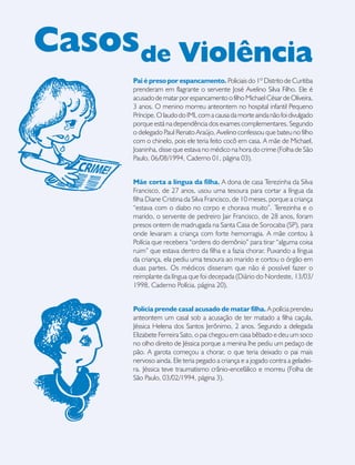 18
Pai é preso por espancamento. Policiais do 1º Distrito de Curitiba
prenderam em flagrante o servente José Avelino Silva Filho. Ele é
acusadodematarporespancamentoofilhoMichaelCésardeOliveira,
3 anos. O menino morreu anteontem no hospital infantil Pequeno
Príncipe.OlaudodoIMLcomacausadamorteaindanãofoidivulgado
porque está na dependência dos exames complementares. Segundo
o delegado Paul Renato Araújo, Avelino confessou que bateu no filho
com o chinelo, pois ele teria feito cocô em casa. A mãe de Michael,
Joaninha, disse que estava no médico na hora do crime (Folha de São
Paulo, 06/08/1994, Caderno 01, página 03).
Mãe corta a língua da filha. A dona de casa Terezinha da Silva
Francisco, de 27 anos, usou uma tesoura para cortar a língua da
filha Diane Cristina da Silva Francisco, de 10 meses, porque a criança
“estava com o diabo no corpo e chorava muito”. Terezinha e o
marido, o servente de pedreiro Jair Francisco, de 28 anos, foram
presos ontem de madrugada na Santa Casa de Sorocaba (SP), para
onde levaram a criança com forte hemorragia. A mãe contou à
Polícia que recebera “ordens do demônio” para tirar “alguma coisa
ruim” que estava dentro da filha e a fazia chorar. Puxando a língua
da criança, ela pediu uma tesoura ao marido e cortou o órgão em
duas partes. Os médicos disseram que não é possível fazer o
reimplante da língua que foi decepada (Diário do Nordeste, 13/03/
1998, Caderno Polícia, página 20).
Polícia prende casal acusado de matar filha. A polícia prendeu
anteontem um casal sob a acusação de ter matado a filha caçula,
Jéssica Helena dos Santos Jerônimo, 2 anos. Segundo a delegada
Elizabete Ferreira Sato, o pai chegou em casa bêbado e deu um soco
no olho direito de Jéssica porque a menina lhe pediu um pedaço de
pão. A garota começou a chorar, o que teria deixado o pai mais
nervoso ainda. Ele teria pegado a criança e a jogado contra a geladei-
ra. Jéssica teve traumatismo crânio-encefálico e morreu (Folha de
São Paulo, 03/02/1994, página 3).
Casosde Violência
 