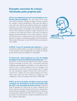 19
J.C.S é uma adolescente que aos 9 anos de idade era mo-
lestada pelo pai biológico. Por este motivo ela foi morar
com a mãe. No entanto, a situação se repetiu, visto que o padrasto
de J. também a abusou sexualmente. J. afirma que não relatou o
caso a mãe com medo do que poderia acontecer, pois o padrasto
sustentava o lar e temia que sua mãe não acreditasse. Quando J.
estava tomando banho, sua mãe flagrou seu padrasto observando a
menina. Mãe e padrasto começaram a brigar. “Quando ele, com
uma faca na mão, disse que ia matar a minha mãe, eu enfrentei a
situação, foi quando ele bateu no meu rosto, deixando a faca cair.
Sem domínio de mim, eu peguei a faca e o feri. Não queria matá-lo.
Quando vi o sangue, comecei a gritar, pedindo socorro aos vizinhos.
Tenho medo de ficar presa”. (Caso CECOVI, denúncia recebida em
24/11/2000).
A.V.M.S. 6 anos foi estuprada pelo padrasto. A criança
necessita de cuidados médicos, pois está com seqüelas da violência.
A mãe encontrou a filha ensangüentada e em estado de choque.
(Caso CECOVI, denúncia recebida em 13/03/2000).
A menina A.S., recém-nascida de um mês, foi atingida
por golpes de vassouras desferidos pelo próprio pai. C.A.C.
atacou M.J.S., a mãe, durante discussão em que a mulher o criticava
por estar namorado sua amante, V.S.S., na sua frente. São todos
analfabetos, desempregados e alcoólatras, e vivem pelas ruas do
centro do Rio. A criança atingida morreu na madrugada, mas
somente pela manhã é que sua mãe constatou que A.S. estava
sem vida, banhada em sangue. Durante todo o dia de ontem o
corpo de A.S., coberto com uma manta encardida e em meio a
quatro velas acesas por mãos anônimas, foi velado por uma
multidão de curiosos. (O Estado de São Paulo, 27/08/1986).
M.M.S., de 9 anos de idade, atendida no posto de saúde
municipal com queimaduras na perna provocadas pelo
pai, J.E.S., com um pedaço de lenha em brasa. A aparente
razão da agressão foi a briga entre os irmãos, impedindo-o de
dormir, pois se encontrava cansado após brincar a segunda-feira
de carnaval até a madrugada. Como antecedentes J.E.S. queimara,
há tempos atrás, o lábio de outra filha, R.M.S. com cigarro. A mãe
deu queixa no distrito policial e a criança foi submetida a exame no
IML. (CRAMI, 04/03/1987).
Exemplos concretos de crianças
vitimizadas pelos próprios pais
 