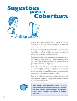 20
Matérias bem contextualizadas, que apontam o problema e
alternativas de solução, fazem a sociedade colaborar no
enfrentamento do problema.
O jornalista é capaz de divulgar informações que permanecem
escondidas em esferas privadas, que podem contribuir no
aumento da denúncia e na redução do crime.
Os dados apresentados neste manual são contextualizados a partir
de casos denunciados. No entanto, a violência doméstica contra
crianças e adolescentes acontece dentro do convívio familiar e
por isso seus números são imprecisos.
É necessário alertar a sociedade da importância da denúncia e de
que forma ela pode ser feita. Divulgar telefones e locais de
atendimento da criança e do adolescente são serviços importantes
para estimular a denúncia e a procura por auxílio.
Para que as reportagens apresentem soluções do problema é
importante que o jornalista investigue e converse com fontes
diversificadas e especializadas.
Uma matéria bem contextualizada é capaz de
provocar em seu público uma mobilização positiva.
Seja você também responsável pela proteção e o
direito à vida saudável dos meninos e meninas
brasileiros.
Sugestõespara a
Cobertura
 