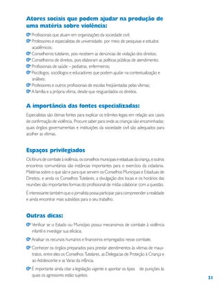 21
Atores sociais que podem ajudar na produção de
uma matéria sobre violência:
Profissionais que atuam em organizações da sociedade civil;
Professores e especialistas de universidade, por meio de pesquisas e estudos
acadêmicos;
Conselheiros tutelares, pois recebem as denúncias de violação dos direitos;
Conselheiros de direitos, pois elaboram as políticas públicas de atendimento;
Profissionais de saúde – pediatras, enfermeiros;
Psicólogos, sociólogos e educadores que podem ajudar na contextualização e
análises;
Professores e outros profissionais de escolas freqüentadas pelas vítimas;
A família e a própria vítima, desde que resguardados os direitos.
A importância das fontes especializadas:
Especialistas são ótimas fontes para explicar os trâmites legais em relação aos casos
de confirmação de violência. Procure saber para onde as crianças são encaminhadas;
quais órgãos governamentais e instituições da sociedade civil são adequados para
acolher as vítimas.
Espaços privilegiados
Osfórunsdecombateàviolência,osconselhosmunicipaiseestaduaisdacriança,eoutros
encontros comunitários são instâncias importantes para o exercício da cidadania.
Matérias sobre o que são e para que servem os Conselhos Municipais e Estaduais de
Direitos, e ainda os Conselhos Tutelares, a divulgação dos locais e os horários das
reuniões são importantes formas do profissional de mídia colaborar com a questão.
É interessante também que o jornalista possa participar para compreender a realidade
e ainda encontrar mais subsídios para o seu trabalho.
Outras dicas:
Verificar se o Estado ou Município possui mecanismos de combate à violência
infantil e investigar sua eficácia.
Analisar os recursos humanos e financeiros empregados nesse combate.
Conhecer os órgãos preparados para prestar atendimentos às vítimas de maus-
tratos, entre eles os Conselhos Tutelares, as Delegacias de Proteção à Criança e
ao Adolescente e as Varas da infância.
É importante ainda citar a legislação vigente e apontar os tipos de punições às
quais os agressores estão sujeitos.
 