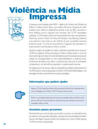 24
A pesquisa anual realizada pela ANDI – Agência de Notícias dos Direitos da
Infância e Instituto Ayrton Senna, que analisou 48 jornais impressos da mídia
brasileira sobre infância e adolescência durante o ano de 2001, apresenta o
tema Violência como o segundo mais noticiado. Das 75.797 reportagens
analisadas, 15.373 tratavam sobre o tema que também foi o que mais apresentou
Denúncias, porém o último em Busca de Soluções. Essa diferença evidencia
uma cobertura mais fixada no ato violento do que na questão enquanto
fenômeno social. O crime de maus-tratos foi o segundo mais abordado e o
quarto assunto mais discutido em todo o universo.
Quando a origem do problema é citada, a pobreza é apontada como causa em
16,8% dos registros. Embora aconteça em todas as classes sociais, o crime de
abusosubmergesobotabudoincesto(atividadesexualentrepessoasquepossuam
relação de consangüinidade ou mera responsabilidade) e a vergonha social.
Certamente são fatores que inibem a denúncia dos casos para as autoridades
competentes e, em decorrência, prejudicam a cobertura pela imprensa.
Em relação aos crimes sexuais, saber as motivações do problema está presente em
18,2%detodoouniversopesquisado.Somente10,5%destetotalprivilegiamuma
abordagem do tema como fenômeno social e psicológico.
Informações que podem ajudar
Apenas 1% do total dos textos indica serviços de denúncia e atendimento
como Delegacia da Mulher, SOS Criança, entre outros.
Porém, a prestação deste tipo de serviço social pela mídia contribui muito
para as vítimas e seus familiares e para pessoas que desejam denunciar e
combater estes crimes.
Assuntos pouco presentes
Possivelmente, por conta do tabu que encobre o assunto, as conseqüências do
ato violento, como gravidez indesejada, o aborto e traumas psicológicos também
tiveram abordagem pequena diante dos desafios que o tema impõe (apenas
19,4% do universo pesquisado).
Violência na Mídia
Impressa
 