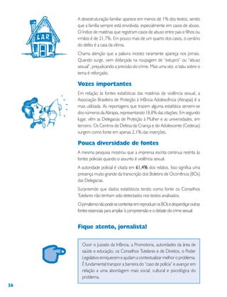 26
A desestruturação familiar aparece em menos de 1% dos textos, sendo
que a família sempre está envolvida, especialmente em casos de abuso.
O índice de matérias que registram casos de abuso entre pais e filhos ou
irmãos é de 21,7%. Em pouco mais de um quarto dos casos, o cenário
do delito é a casa da vítima.
Chama atenção que a palavra incesto raramente apareça nos jornais.
Quando surge, vem disfarçada na roupagem de “estupro” ou “abuso
sexual”, prejudicando a precisão do crime. Mais uma vez, o tabu sobre o
tema é reforçado.
Vozes importantes
Em relação às fontes estatísticas das matérias de violência sexual, a
Associação Brasileira de Proteção à Infância Adolescência (Abrapia) é a
mais utilizada. As reportagens que trazem alguma estatística servem-se
dos números da Abrapia, representando 18,8% das citações. Em segundo
lugar, vêm as Delegacias de Proteção à Mulher e as universidades, em
terceiro. Os Centros de Defesa da Criança e do Adolescente (Cedecas)
surgem como fonte em apenas 2,1% das inserções.
Pouca diversidade de fontes
A mesma pesquisa mostrou que a imprensa escrita continua restrita às
fontes policiais quando o assunto é violência sexual.
A autoridade policial é citada em 61,4%61,4%61,4%61,4%61,4% dos relatos. Isso significa uma
presença muito grande da transcrição dos Boletins de Ocorrência (BOs)
das Delegacias.
Surpreende que dados estatísticos tendo como fonte os Conselhos
Tutelares não tenham sido detectados nos textos analisados.
OjornalismonãopodesecontentaremreproduzirosBOsedesperdiçaroutras
fontes essenciais para ampliar à compreensão e o debate do crime sexual.
Fique atento, jornalista!
Ouvir o Juizado da Infância, a Promotoria, autoridades da área de
saúde e educação, os Conselhos Tutelares e de Direitos, o Poder
Legislativo enriquecem e ajudam a contextualizar melhor o problema.
É fundamental transpor a barreira do “caso de polícia” e avançar em
relação a uma abordagem mais social, cultural e psicológica do
problema.
 