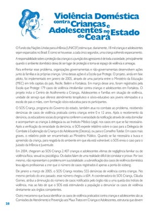 28
OFundodasNaçõesUnidasparaaInfância(UNICEF)estimaque,diariamente,18milcriançaseadolescentes
sejamespancadosnoBrasil.Écomosehouvesse,acadacincosegundos,umacriançasofrendoespancamento.
Aresponsabilidadesobreaproteçãodascriançaseapuniçãodosagressoresédetodaasociedade,principalmente
quando o ambiente doméstico deixa de ser lugar de proteção e torna-se espaço de violência e ameaças.
Para enfrentar esse problema, organizações governamentais e não-governamentais desenvolvem ações
junto às famílias e às próprias crianças. Uma dessas ações é a Escola que Protege. O projeto, ainda em fase
piloto, foi implementado em janeiro de 2005, através de uma parceria entre o Ministério da Educação
(MEC) em três capitais do país, Recife, Belém e Fortaleza. Em março desse ano, foram registrados pela
Escola que Protege 179 casos de violência intrafamiliar contra crianças e adolescentes em Fortaleza. O
projeto inclui o Centro de Acolhimento a Crianças, Adolescentes e Famílias em situação de violência,
unidade de serviço que oferece atendimento terapêutico e sócio-educativo aos jovens vitimizados e a
escola de pais e mães, com formação sócio-educativa para os participantes.
O SOS Criança, programa do Governo do estado, também atua no combate ao problema, recebendo
denúncias de casos de violência praticada contra crianças entre 0 e 12 anos. Após o recebimento da
denúncia, os educadores sociais do programa conferem a veracidade da notificação através de visita domiciliar
e acompanham as crianças à delegacia ou ao Instituto Médico Legal, nos casos em que se faz necessário.
Após a verificação da veracidade da denúncia, o SOS expede relatório sobre o caso para a Delegacia de
Combate à Exploração da Criança e do Adolescente (Dececa), ou para o Conselho Tutelar. Em casos mais
graves, o relatório pode ser encaminhado ao Ministério Público. Quando se faz necessária a busca e
apreensão da criança, para resgatá-la do ambiente em que ela está vulnerável, o SOS envia o caso para o
Juizado da Infância e Juventude.
Em 2004, chegaram ao SOS Criança 2.407 crianças e adolescentes vítimas de negligência familiar ou de
violência física, sexual ou psicológica. Os dados falam de uma realidade difícil de constatar e provar. Por isso
mesmo, não representam o problema em sua totalidade: a subnotificação dos casos de violência doméstica
leva alguns profissionais a crer que o número de casos registrados é apenas a ponta do iceberg.
De janeiro a março de 2005, o SOS Criança recebeu 555 denúncias de violência contra crianças. No
mesmo período do ano passado, esse número chegou a 604. A coordenadora do SOS Criança, Cláudia
Gomes, atribui a diminuição do número de casos notificados pelo órgão não a uma queda dos índices de
violência, mas ao fato de que o SOS está estimulando a população a denunciar os casos de violência
diretamente aos órgãos competentes.
Outro mecanismo que busca identificar os casos de violência praticados contra crianças e adolescentes são as
ComissõesdeAtendimentoePrevençãoaosMausTratosemCriançaseAdolescentes,estruturasquedevem
 