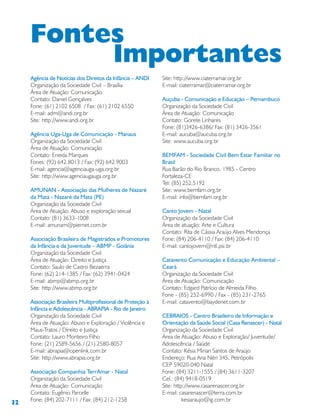 32
Agência de Notícias dos Direitos da Infância – ANDI
Organização da Sociedade Civil – Brasília
Área de Atuação: Comunicação
Contato: Daniel Gonçalves
Fone: (61) 2102 6508 / Fax: (61) 2102 6550
E-mail: adm@andi.org.br
Site: http://www.andi.org.br
Agência Uga-Uga de Comunicação - Manaus
Organização da Sociedade Civil
Área de Atuação: Comunicação
Contato: Eneida Marques
Fones: (92) 642.8013 / Fax: (92) 642.9003
E-mail: agencia@agenciauga-uga.org.br
Site: http://www.agenciaugauga.org.br
AMUNAN - Associação das Mulheres de Nazaré
da Mata - Nazaré da Mata (PE)
Organização da Sociedade Civil
Área de Atuação: Abuso e exploração sexual
Contato: (81) 3633-1008
E-mail: amunam@piernet.com.br
Associação Brasileira de Magistrados e Promotores
da Infância e da Juventude – ABMP - Goiânia
Organização da Sociedade Civil
Área de Atuação: Direito e Justiça
Contato: Saulo de Castro Bezaerra
Fone: (62) 214-1385 / Fax: (62) 3941-0424
E-mail: abmp@abmp.org.br
Site: http://www.abmp.org.br
Associação Brasileira Multiprofissional de Proteção à
Infância e Adolescência - ABRAPIA - Rio de Janeiro
Organização da Sociedade Civil
Área de Atuação: Abuso e Exploração / Violência e
Maus-Tratos / Direito e Justiça
Contato: Lauro Monteiro Filho
Fone: (21) 2589-5656 / (21) 2580-8057
E-mail: abrapia@openlink.com.br
Site: http://www.abrapia.org.br
Associação Companhia TerrAmar - Natal
Organização da Sociedade Civil
Área de Atuação: Comunicação
Contato: Eugênio Parcelle
Fone: (84) 202-7111 / Fax: (84) 212-1258
Site: http://www.ciaterramar.org.br
E-mail: ciaterramar@ciaterramar.org.br
Auçuba - Comunicação e Educação – Pernambuco
Organização da Sociedade Civil
Área de Atuação: Comunicação
Contato: Gorete Linhares
Fone: (81)3426-6386/ Fax: (81) 3426-3561
E-mail: aucuba@aucuba.org.br
Site: www.aucuba.org.br
BEMFAM - Sociedade Civil Bem Estar Familiar no
Brasil
Rua Barão do Rio Branco, 1985 - Centro
Fortaleza-CE
Tel: (85) 252.5192
Site: www.bemfam.org.br
E-mail: info@bemfam.org.br
Canto Jovem - Natal
Organização da Sociedade Civil
Área de atuação: Arte e Cultura
Contato: Rita de Cássia Araújo Alves Mendonça
Fone: (84) 206-4110 / Fax: (84) 206-4110
E-mail: cantojovem@ntl.psi.br
Catavento Comunicação e Educação Ambiental –
Ceará
Organização da Sociedade Civil
Área de Atuação: Comunicação
Contato: Edgard Patrício de Almeida Filho
Fone - (85) 252-6990 / Fax - (85) 231-2765
E-mail: catavento@baydenet.com.br
CEBRAIOS - Centro Brasileiro de Informação e
Orientação da Saúde Social (Casa Renascer) - Natal
Organização da Sociedade Civil
Área de Atuação: Abuso e Exploração/ Juventude/
Adolescência / Saúde
Contato: Késia Mirian Santos de Araújo
Endereço: Rua Ana Néri 345, Petrópolis
CEP 59020-040 Natal
Fone: (84) 3211-1555 / (84) 3611-3207
Cel.: (84) 9418-0519
Site: http://www.casarenascer.org.br
E-mail: casarenascer@terra.com.br
kesiaraujo@ig.com.br
Fontes
Importantes
 