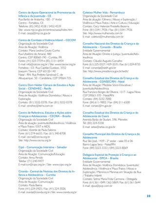 33
Centro de Apoio Operacional às Promotorias da
Infância e da Juventude - CE
Rua Barão de Aratanha, 100 - 3º Andar
Centro - Fortaleza, CE
Telefone: (85) 3452.4538 / 3452.4539
Site: www.mp.ce.gov.br/centros/caoia/index.htm
E-mail: caopij@mp.ce.gov.br
Centro de Combate à Violência Infantil – CECOVI
Organização da Sociedade Civil
Área de Atuação: Violência
Contato: Maria Leolina Couto Cunha
Rua Ubaldino do Amaral, 480
Centro, CEP 80060-190 - Curitiba, PR
Fones: (41) 323-7739 e (85) 3131-6454
E-mail: info@cecovi.org.br / Site: www.cecovi.org.br
Fortaleza - CE: Rua Capitão Gustavo, 3552
Joaquim Távora, CEP 60120-140
Natal - RN: Rua Prefeito Sandoval C. de
Albuquerque, 50 - Candelária, CEP 59064-735.
Centro Dom Helder Câmara de Estudos e Ação
Social – CENDHEC - Recife
Organização da Sociedade Civil
Área de Atuação: Violência Doméstica / Abuso e
Exploração
Contato: (81) 3222-0378 / Fax: (81) 3222-0378
E-mail: cendhec@terra.com.br
Centro de Referência, Estudos e Ações sobre
Crianças e Adolescentes – CECRIA – Brasília
Organização da Sociedade Civil
Área de atuação: Juventude/Adolescência / Violência
e Maus-Tratos / DST e AIDS
Contato: Vicente de Paula Faleiros
Fone: (61) 274-6632 / Fax: (61) 340-8708
E-mail: cecria@cecria.org.br
Site: http://www.cecria.org.br
Cipó - Comunicação Interativa – Salvador
Organização da Sociedade Civil
Área de Atuação: Comunicação/Educação
Contato: Anna Penido
Telefax: (71) 240-4477
E-mail:ccn@cipo.org.br / Site: www.cipo.org.br
Ciranda - Central de Notícias dos Direitos da In-
fância e Adolescência – Curitiba
Organização da Sociedade Civil
Área de Atuação: Comunicação
Contato: Paula Baena
Fone: (41) 224-3925 / Fax: (41) 224-3026
E-mail: ciranda@ciranda.org.br / Site: www.ciranda.org.br
Coletivo Mulher Vida - Pernambuco
Organização da Sociedade Civil
Área de atuação: Gênero / Abuso e Exploração /
Violência e Maus-Tratos / Arte e Cultura / Educação
Contato: Cecy Helenize Prestello Bezerra
Fone: (81) 3341.7926 / Fax: (81) 3341.7926
Site: http://www.mulhervida.com.br
E-mail: coletivo@mulhervida.com.br
Conselho Nacional dos Direitos da Criança e do
Adolescente – Conanda – Brasília
Entidade Governamental
Área de Atuação: Direito e Justiça / Juventude/Ado-
lescência
Contato: Cláudio Augusto Carvalho
Fone: (61) 225-2327 / 429-3535 / Fax: (61) 224-8735
E-mail: conanda@sedh.gov.br
Site: http://www.presidencia.gov.br/sedh/
Conselho Estadual dos Direitos da Criança e do
Adolescente - CONSEC/RN - Natal
Área de Atuação: Medidas Sócio-Educativas /
Juventude/Adolescência
Rua Francisco Borges de Oliveira, 1317 - Lagoa Nova
CEP 59063-370 - Natal/RN
Contato: (84) 3232-7000
Fone: (84) 611-9802 / Fax: (84) 211-6500
E-mail: consec@rn.gov.br
Conselho Estadual dos Direitos da Criança e do
Adolescente do Ceará
Avenida Barão de Studart, 598, Meireles
Tel: (85) 224-5338
E-mail: setas@setas.ce.gov.br
Conselho Municipal dos Direitos da Criança e do
Adolescente
Rua São José, 1439 - 2º andar - salas 05 e 06
Bairro Lagoa Seca - Natal/RN
Fone: (84) 3223-3333 / (84) 3223-8069
Delegacia Especial de Proteção à Criança e ao
Adolescente - DPCA – Brasília
Entidade Governamental
Área de Atuação: Violência Doméstica / Juventude/
Adolescência / Violência e Maus-Tratos / Abuso e
Exploração / Meninos e Meninas em Situação de Rua
/ Trabalho Infantil.
Contato: Selma Maria Frota Carmona - Delegada
Fone: (61) 361-1049 / 362-5869 / Fax: (61) 361-5644
E-mail: dpca@pop.com.br
 