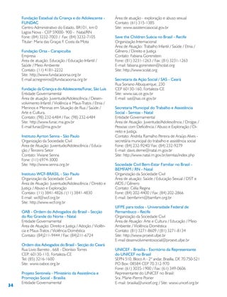 34
Fundação Estadual da Criança e do Adolescente -
FUNDAC
Centro Administrativo do Estado, BR101, km 0
Lagoa Nova - CEP 59000- 900 - Natal/RN
Fone: (84) 3232-7003 / Fax: (84) 3232-7105
Titular: Maria das Graças F. Costa da Mota
Fundação Orsa - Carapicuíba
Empresa
Área de atuação: Educação / Educação Infantil /
Saúde / Meio Ambiente
Contato: (11) 4181-2232
Site: http://www.fundacaoorsa.org.br
E-mail:acnegreiros@fundacaoorsa.org.br
Fundação da Criança e do Adolescente/Funac, São Luis
Entidade Governamental
Área de atuação: Juventude/Adolescência / Desen-
volvimento Infantil / Violência e Maus-Tratos / Etnia /
Meninos e Meninas em Situação de Rua / Saúde /
Arte e Cultura.
Contato: (98) 232-6484 / Fax: (98) 232-6484
Site: http://www.funac.ma.gov.br
E-mail:funac@ma.gov.br
Instituto Ayrton Senna - São Paulo
Organização da Sociedade Civil
Área de Atuação: Juventude/Adolescência / Educa-
ção / Terceiro Setor
Contato: Viviane Senna
Fone: (11) 6974-3000
Site: http://www.senna.org.br
Instituto WCF-BRASIL - São Paulo
Organização da Sociedade Civil
Área de Atuação: Juventude/Adolescência / Direito e
Justiça / Abuso e Exploração
Contato: (11) 3841-4826 / (11) 3841-4830
E-mail: wcf@wcf.org.br
Site: http://www.wcf.org.br
OAB - Ordem do Advogados do Brasil - Secção
do Rio Grande do Norte - Natal
Entidade Governamental
Área de Atuação: Direito e Justiça / Adoção / Violên-
cia e Maus-Tratos / Violência Doméstica
Contato: (84)211-9444 / Fax: (84)211-6724
Ordem dos Advogados do Brasil - Secção do Ceará
Rua Livio Barreto , 668 - Dionísio Torres
CEP: 60130-110, Fortaleza-CE
Tel: (85) 3216-1600
Site: www.oabce.org.br
Projeto Sentinela - Ministério da Assistência e
Promoção Social - Brasília
Entidade Governamental
Área de atuação - exploração e abuso sexual
Contato: (61) 315-1385
Site: www.assistenciasocial.gov.br
Save the Children Suécia no Brasil - Recife
Organização Internacional
Área de Atuação: Trabalho Infantil / Saúde / Etnia /
Gênero / Direito e Justiça
Contato: Fabiana Gorenstein
Fone: (81) 3231-1263 / Fax: (81) 3231-1263
E-mail: fabiana.gorenstein@scslat.org
Site: http://www.scslat.org
Secretaria da Ação Social / SAS - Ceará
Rua Soriano Albuquerque, 230
CEP 60130-160, Fortaleza-CE
Site: www.sas.ce.gov.br
E-mail: sas@sas.ce.gov.br
Secretaria Municipal do Trabalho e Assistência
Social - Semtas - Natal
Entidade Governamental
Área de Atuação: Juventude/Adolescência / Drogas /
Pessoas com Deficiência / Abuso e Exploração / Di-
reito e Justiça.
Contato: Andréa Ramalho Pereira de Araújo Alves -
secretária municipal do trabalho e assistência social
Fone: (84) 232-9240/ Fax: (84) 232-9279
E-mail: davis.deme@natal.rn.gov.br
Site: http://www.natal.rn.gov.br/semtas/index.php
Sociedade Civil Bem-Estar Familiar no Brasil -
BEMFAM / RN - Natal
Organização da Sociedade Civil
Área de atuação: Saúde / Educação Sexual / DST e
AIDS / Gênero
Contato: Célia Regina
Fone: (84) 202-4400 / Fax: (84) 202-2866
E-mail: bemfamrn@bamfam.org.br
UFPE para todos - Universidade Federal de
Pernambuco - Recife
Organização da Sociedade Civil
Área de Atuação: Arte e Cultura / Educação / Meio
Ambiente / Violência Doméstica
Contato: (81) 3271-8609 / (81) 3271-8134
Site: http://www.proext.ufpe.br
E-mail desenvolvimentosocial@proext.ufpe.br
UNICEF - Brasília - Escritório da Representante
do UNICEF no Brasil
SEPN 510, Bloco A - 2º andar, Brasília, DF, 70.750-521
PO Box: 08584 CEP 70.312-970
Fone: (61) 3035-1900 / Fax: (61) 349-0606
Representante do UNICEF no Brasil:
Sra. Marie-Pierre Poirier
E-mail: brasilia@unicef.org / Site: www.unicef.org.br
 