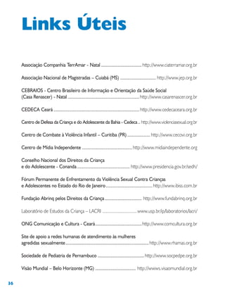 36
Associação Companhia TerrAmar - Natal ..................................http://www.ciaterramar.org.br
Associação Nacional de Magistradas – Cuiabá (MS) .............................. http://www.jep.org.br
CEBRAIOS - Centro Brasileiro de Informação e Orientação da Saúde Social
(Casa Renascer) - Natal ............................................................http://www.casarenascer.org.br
CEDECA Ceará ........................................................................ http://www.cedecaceara.org.br
Centro de Defesa da Criança e do Adolescente da Bahia - Cedeca.. http://www.violenciasexual.org.br
Centro de Combate à Violência Infantil – Curitiba (PR) ................... http://www.cecovi.org.br
Centro de Mídia Independente ..........................................http://www.midiaindependente.org
Conselho Nacional dos Direitos da Criança
e do Adolescente - Conanda ............................................ http://www.presidencia.gov.br/sedh/
Fórum Permanente de Enfrentamento da Violência Sexual Contra Crianças
e Adolescentes no Estado do Rio de Janeiro.......................................http://www.ibiss.com.br
Fundação Abrinq pelos Direitos da Criança............................... http://www.fundabrinq.org.br
Laboratório de Estudos da Criança – LACRI .............................www.usp.br/ip/laboratorios/lacri/
ONG Comunicação e Cultura - Ceará.......................................http://www.comcultura.org.br
Site de apoio a redes humanas de atendimento às mulheres
agredidas sexualmente......................................................................http://www.rhamas.org.br
Sociedade de Pediatria de Pernambuco .......................................http://www.socpedpe.org.br
Visão Mundial – Belo Horizonte (MG) .................................. http://wwws.visaomundial.org.br
Links Úteis
 