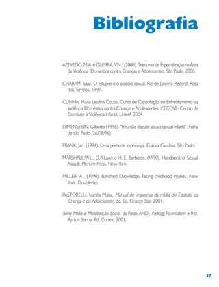 37
AZEVEDO, M.A. e GUERRA, V.N.ª (2000). Telecurso de Especialização na Área
da Violência Doméstica contra Crianças e Adolescentes. São Paulo, 2000.
CHARAM, Isaac. O estupro e o assédio sexual. Rio de Janeiro: Record: Rosa
dos Tempos, 1997.
CUNHA, Maria Leolina Couto, Curso de Capacitação no Enfrentamento da
Violência Doméstica contra Crianças e Adolescentes. CECOVI - Centro de
Combate à Violência Infantil, Unicef, 2004.
DIMENSTEIN, Gilberto (1996). “Reunião discute abuso sexual infantil”, Folha
de são Paulo (26/08/96).
FRANK, Jan. (1994). Uma porta de esperança. Editora Candeia, São Paulo.
MARSHALL,W.L., D.R.Laws e H. E. Barbaree. (1990). Handbook of Sexual
Assault, Plenum Press, New York.
MILLER, A . (1990). Banished Knowledge. Facing childhood injuries. New
York: Doubleday.
PASTORELLI, Ivanéa Maria, Manual de imprensa da mídia do Estatuto da
Criança e do Adolescente, de, Ed. Orange Star, 2001.
Série Mídia e Mobilização Social, da Rede ANDI, Kellogg Foundation e Inst.
Ayrton Senna, Ed. Cortez, 2001.
Bibliografia
 