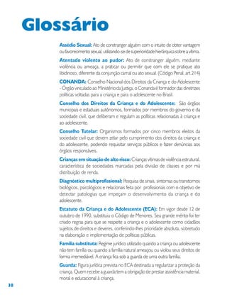 38
Assédio Sexual: Ato de constranger alguém com o intuito de obter vantagem
oufavorecimentosexual,utilizando-sedesuperioridadehierárquicasobreavítima.
Atentado violento ao pudor: Ato de constranger alguém, mediante
violência ou ameaça, a praticar ou permitir que com ele se pratique ato
libidinoso, diferente da conjunção carnal ou ato sexual. (Código Penal, art.214)
CONANDA: Conselho Nacional dos Direitos da Criança e do Adolescente
- Órgão vinculado ao Ministério da Justiça, o Conanda é formador das diretrizes
políticas voltadas para a criança e para o adolescente no Brasil.
Conselho dos Direitos da Criança e do Adolescente: São órgãos
municipais e estaduais autônomos, formados por membros do governo e da
sociedade civil, que deliberam e regulam as políticas relacionadas à criança e
ao adolescente.
Conselho Tutelar: Organismos formados por cinco membros eleitos da
sociedade civil que devem zelar pelo cumprimento dos direitos da criança e
do adolescente, podendo requisitar serviços públicos e fazer denúncias aos
órgãos responsáveis.
Crianças em situação de alto risco: Crianças vítimas de violência estrutural,
característica de sociedades marcadas pela divisão de classes e por má
distribuição de renda.
Diagnóstico multiprofissional: Pesquisa de sinais, sintomas ou transtornos
biológicos, psicológicos e relacionais feita por profissionais com o objetivo de
detectar patologias que impeçam o desenvolvimento da criança e do
adolescente.
Estatuto da Criança e do Adolescente (ECA): Em vigor desde 12 de
outubro de 1990, substituiu o Código de Menores. Seu grande mérito foi ter
criado regras para que se respeite a criança e o adolescente como cidadãos
sujeitos de direitos e deveres, conferindo-lhes prioridade absoluta, sobretudo
na elaboração e implementação de políticas públicas.
Família substituta: Regime jurídico utilizado quando a criança ou adolescente
não tem família ou quando a família natural ameaçou ou violou seus direitos de
forma irremediável. A criança fica sob a guarda de uma outra família.
Guarda: Figura jurídica prevista no ECA destinada a regularizar a proteção da
criança. Quem recebe a guarda tem a obrigação de prestar assistência material,
moral e educacional à criança.
Glossário
 