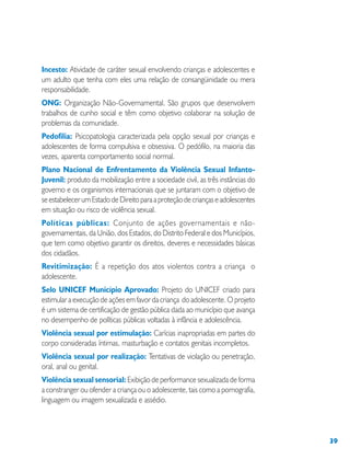39
Incesto: Atividade de caráter sexual envolvendo crianças e adolescentes e
um adulto que tenha com eles uma relação de consangüinidade ou mera
responsabilidade.
ONG: Organização Não-Governamental. São grupos que desenvolvem
trabalhos de cunho social e têm como objetivo colaborar na solução de
problemas da comunidade.
Pedofilia: Psicopatologia caracterizada pela opção sexual por crianças e
adolescentes de forma compulsiva e obsessiva. O pedófilo, na maioria das
vezes, aparenta comportamento social normal.
Plano Nacional de Enfrentamento da Violência Sexual Infanto-
Juvenil: produto da mobilização entre a sociedade civil, as três instâncias do
governo e os organismos internacionais que se juntaram com o objetivo de
seestabelecerumEstadodeDireitoparaaproteçãodecriançaseadolescentes
em situação ou risco de violência sexual.
Políticas públicas: Conjunto de ações governamentais e não-
governamentais, da União, dos Estados, do Distrito Federal e dos Municípios,
que tem como objetivo garantir os direitos, deveres e necessidades básicas
dos cidadãos.
Revitimização: É a repetição dos atos violentos contra a criança o
adolescente.
Selo UNICEF Município Aprovado: Projeto do UNICEF criado para
estimular a execução de ações em favor da criança do adolescente. O projeto
é um sistema de certificação de gestão pública dada ao município que avança
no desempenho de políticas públicas voltadas à infância e adolescência.
Violência sexual por estimulação: Carícias inapropriadas em partes do
corpo consideradas íntimas, masturbação e contatos genitais incompletos.
Violência sexual por realização: Tentativas de violação ou penetração,
oral, anal ou genital.
Violência sexual sensorial: Exibição de performance sexualizada de forma
a constranger ou ofender a criança ou o adolescente, tais como a pornografia,
linguagem ou imagem sexualizada e assédio.
 