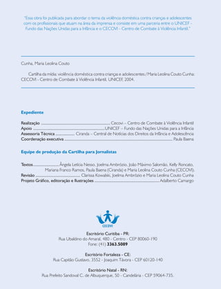 “Essa obra foi publicada para abordar o tema da violência doméstica contra crianças e adolescentes
com os profissionais que atuam na área da imprensa e consiste em uma parceria entre o UNICEF -
Fundo das Nações Unidas para a Infância e o CECOVI - Centro de Combate à Violência Infantil.”
Cunha, Maria Leolina Couto
Cartilha da mídia: violência doméstica contra crianças e adolescentes / Maria Leolina Couto Cunha:
CECOVI - Centro de Combate à Violência Infantil, UNICEF, 2004.
Escritório Curitiba - PR:
Rua Ubaldino do Amaral, 480 - Centro - CEP 80060-190
Fone: (41) 3363.5089
Escritório Fortaleza - CE:
Rua Capitão Gustavo, 3552 - Joaquim Távora - CEP 60120-140
Escritório Natal - RN:
Rua Prefeito Sandoval C. de Albuquerque, 50 - Candelária - CEP 59064-735.
Expediente
Realização .............................................................. Cecovi – Centro de Combate à Violência Infantil
Apoio ................................................................UNICEF – Fundo das Nações Unidas para a Infância
Assessoria Técnica ................. Ciranda – Central de Notícias dos Direitos da Infância e Adolescência
Coordenação executiva ................................................................................................. Paula Baena
Equipe de produção da Cartilha para Jornalistas
Textos....................... Ângela Letícia Nesso, Joelma Ambrózio, João Máximo Salomão, Kelly Roncato,
Mariana Franco Ramos, Paula Baena (Ciranda) e Maria Leolina Couto Cunha (CECOVI).
Revisão ........................................ Clarissa Kowalski, Joelma Ambrózio e Maria Leolina Couto Cunha
Projeto Gráfico, editoração e Ilustrações .......................................................... Adalberto Camargo
 