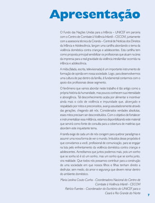 7
O Fundo das Nações Unidas para a Infância – UNICEF em parceria
com o Centro de Combate à Violência Infantil – CECOVI, juntamente
com a assessoria técnica da Ciranda – Central de Notícias dos Direitos
da Infância e Adolescência, lançam uma cartilha abordando o tema da
violência doméstica contra crianças e adolescentes. Esta cartilha tem
como proposta principal sensibilizar os profissionais que atuam na área
da imprensa para a real gravidade da violência intrafamiliar ocorrida na
infância e adolescência.
A mídia (falada, escrita, televisionada) é um importante instrumento de
formação de opinião em nossa sociedade. Logo, para desenvolvermos
uma cultura de paz dentro da família, é fundamental contarmos com o
apoio dos profissionais desse segmento.
O fenômeno que vamos abordar neste trabalho é tão antigo como a
própria história da humanidade, mas poucos conhecem sua intensidade
e abrangência. Tal desconhecimento acaba por alimentar e incentivar
ainda mais o ciclo de violência e impunidade que, alicerçado e
respaldado por mitos e preconceitos, avança assustadoramente através
das gerações, chegando até nós. Considerados verdades absolutas,
esses mitos precisam ser desconstituídos. Com o objetivo de fortalecer
e instrumentalizar essa militância, estamos disponibilizando este material
que servirá como fonte de consulta para a cobertura de matérias que
abordem este inquietante tema.
A tarefa exige de cada um de nós coragem para quebrar paradigmas e
assumir uma nova forma de ver o mundo. Imbuídos desse propósito é
que convidamos a você, profissional de comunicação, para se engajar
na luta pelo enfrentamento da violência doméstica contra crianças e
adolescentes. Acreditamos que juntos podemos mais, pois um sonho
que se sonha só é só um sonho, mas um sonho que se sonha junto,
vira realidade. Que todos nós possamos contribuir para a construção
de uma sociedade em que nossos filhos e filhas tenham direito a
desfrutar, sem medo, do amor e segurança que devem reinar dentro
do ambiente doméstico.
Maria Leolina Couto Cunha - Coordenadora Nacional do Centro de
Combate à Violência Infantil - CECOVI
Patrício Fuentes - Coordenador do Escritório do UNICEF para o
Ceará e Rio Grande do Norte
Apresentação
 