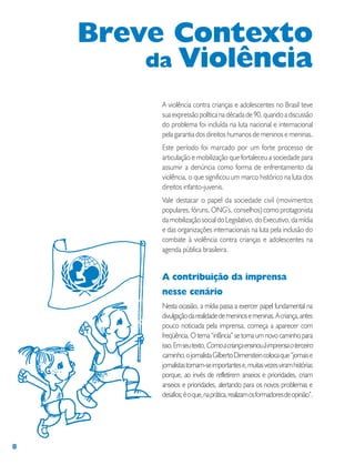 8
A violência contra crianças e adolescentes no Brasil teve
sua expressão política na década de 90, quando a discussão
do problema foi incluída na luta nacional e internacional
pela garantia dos direitos humanos de meninos e meninas.
Este período foi marcado por um forte processo de
articulação e mobilização que fortaleceu a sociedade para
assumir a denúncia como forma de enfrentamento da
violência, o que significou um marco histórico na luta dos
direitos infanto-juvenis.
Vale destacar o papel da sociedade civil (movimentos
populares, fóruns, ONG’s, conselhos) como protagonista
da mobilização social do Legislativo, do Executivo, da mídia
e das organizações internacionais na luta pela inclusão do
combate à violência contra crianças e adolescentes na
agenda pública brasileira.
A contribuição da imprensa
nesse cenário
Nesta ocasião, a mídia passa a exercer papel fundamental na
divulgaçãodarealidadedemeninosemeninas.Acriança,antes
pouco noticiada pela imprensa, começa a aparecer com
freqüência. O tema “infância” se torna um novo caminho para
isso.Emseutexto,Comoacriançaensinouàimprensaoterceiro
caminho,ojornalistaGilbertoDimensteincolocaque“jornaise
jornalistastornam-seimportantese,muitasvezesviramhistórias
porque, ao invés de refletirem anseios e prioridades, criam
anseios e prioridades, alertando para os novos problemas e
desafios;éoque,naprática,realizamosformadoresdeopinião”.
Breve Contexto
da Violência
 