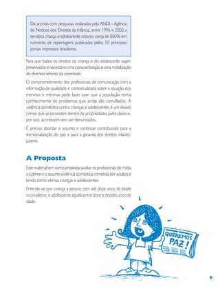 9
De acordo com pesquisas realizadas pela ANDI - Agência
de Notícias dos Direitos da Infância, entre 1996 e 2002 a
temática criança e adolescente cresceu cerca de 800% em
números de reportagens publicadas pelos 50 principais
jornais impressos brasileiros.
Para que todos os direitos da criança e do adolescente sejam
preservados é necessário uma conscientização e uma mobilização
de diversos setores da sociedade.
O comprometimento dos profissionais de comunicação com a
informação de qualidade e contextualizada sobre a situação dos
meninos e meninas pode fazer com que a população tenha
conhecimento de problemas que ainda são camuflados. A
violência doméstica contra crianças e adolescentes é um desses
crimes que se escondem dentro de propriedades particulares e,
por isso, acontecem sem ser denunciados.
É preciso abordar o assunto e continuar contribuindo para a
democratização do país e para a garantia dos direitos infanto-
juvenis.
A Proposta
Este material tem como proposta auxiliar os profissionais de mídia
a cobrirem o assunto violência doméstica cometida por adultos e
tendo como vítimas crianças e adolescentes.
Entende-se por criança a pessoa com até doze anos de idade
incompletos, e adolescente aquela entre doze e dezoito anos de
idade.
 