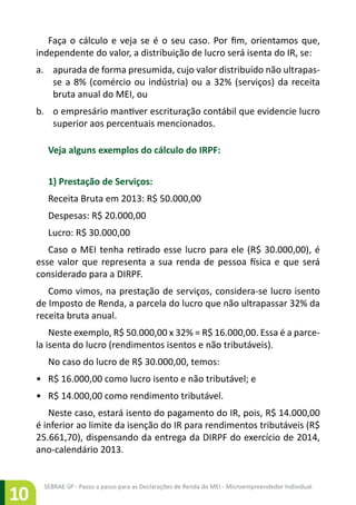 SEBRAE-SP - Passo a passo para as Declarações de Renda do MEI - Microempreendedor Individual
10
Faça o cálculo e veja se é o seu caso. Por fim, orientamos que,
independente do valor, a distribuição de lucro será isenta do IR, se:
a.	 apurada de forma presumida, cujo valor distribuído não ultrapas-
se a 8% (comércio ou indústria) ou a 32% (serviços) da receita
bruta anual do MEI, ou
b.	 o empresário mantiver escrituração contábil que evidencie lucro
superior aos percentuais mencionados.
Veja alguns exemplos do cálculo do IRPF:
1) Prestação de Serviços:
Receita Bruta em 2013: R$ 50.000,00
Despesas: R$ 20.000,00
Lucro: R$ 30.000,00
Caso o MEI tenha retirado esse lucro para ele (R$ 30.000,00), é
esse valor que representa a sua renda de pessoa física e que será
considerado para a DIRPF.
Como vimos, na prestação de serviços, considera-se lucro isento
de Imposto de Renda, a parcela do lucro que não ultrapassar 32% da
receita bruta anual.
Neste exemplo, R$ 50.000,00 x 32% = R$ 16.000,00. Essa é a parce-
la isenta do lucro (rendimentos isentos e não tributáveis).
No caso do lucro de R$ 30.000,00, temos:
•	 R$ 16.000,00 como lucro isento e não tributável; e
•	 R$ 14.000,00 como rendimento tributável.
Neste caso, estará isento do pagamento do IR, pois, R$ 14.000,00
é inferior ao limite da isenção do IR para rendimentos tributáveis (R$
25.661,70), dispensando da entrega da DIRPF do exercício de 2014,
ano-calendário 2013.
 