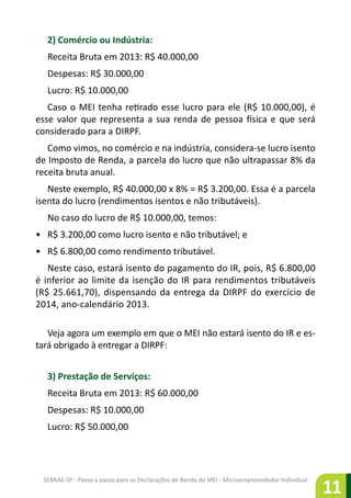 SEBRAE-SP - Passo a passo para as Declarações de Renda do MEI - Microempreendedor Individual
11
2) Comércio ou Indústria:
Receita Bruta em 2013: R$ 40.000,00
Despesas: R$ 30.000,00
Lucro: R$ 10.000,00
Caso o MEI tenha retirado esse lucro para ele (R$ 10.000,00), é
esse valor que representa a sua renda de pessoa física e que será
considerado para a DIRPF.
Como vimos, no comércio e na indústria, considera-se lucro isento
de Imposto de Renda, a parcela do lucro que não ultrapassar 8% da
receita bruta anual.
Neste exemplo, R$ 40.000,00 x 8% = R$ 3.200,00. Essa é a parcela
isenta do lucro (rendimentos isentos e não tributáveis).
No caso do lucro de R$ 10.000,00, temos:
•	 R$ 3.200,00 como lucro isento e não tributável; e
•	 R$ 6.800,00 como rendimento tributável.
Neste caso, estará isento do pagamento do IR, pois, R$ 6.800,00
é inferior ao limite da isenção do IR para rendimentos tributáveis
(R$ 25.661,70), dispensando da entrega da DIRPF do exercício de
2014, ano-calendário 2013.
Veja agora um exemplo em que o MEI não estará isento do IR e es-
tará obrigado à entregar a DIRPF:
3) Prestação de Serviços:
Receita Bruta em 2013: R$ 60.000,00
Despesas: R$ 10.000,00
Lucro: R$ 50.000,00
 