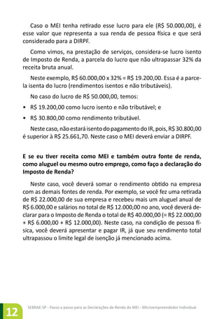 SEBRAE-SP - Passo a passo para as Declarações de Renda do MEI - Microempreendedor Individual
12
Caso o MEI tenha retirado esse lucro para ele (R$ 50.000,00), é
esse valor que representa a sua renda de pessoa física e que será
considerado para a DIRPF.
Como vimos, na prestação de serviços, considera-se lucro isento
de Imposto de Renda, a parcela do lucro que não ultrapassar 32% da
receita bruta anual.
Neste exemplo, R$ 60.000,00 x 32% = R$ 19.200,00. Essa é a parce-
la isenta do lucro (rendimentos isentos e não tributáveis).
No caso do lucro de R$ 50.000,00, temos:
•	 R$ 19.200,00 como lucro isento e não tributável; e
•	 R$ 30.800,00 como rendimento tributável.
Nestecaso,nãoestaráisentodopagamentodoIR,pois,R$30.800,00
é superior à R$ 25.661,70. Neste caso o MEI deverá enviar a DIRPF.
E se eu tiver receita como MEI e também outra fonte de renda,
como aluguel ou mesmo outro emprego, como faço a declaração do
Imposto de Renda?
Neste caso, você deverá somar o rendimento obtido na empresa
com as demais fontes de renda. Por exemplo, se você fez uma retirada
de R$ 22.000,00 de sua empresa e recebeu mais um aluguel anual de
R$ 6.000,00 e salários no total de R$ 12.000,00 no ano, você deverá de-
clarar para o Imposto de Renda o total de R$ 40.000,00 (= R$ 22.000,00
+ R$ 6.000,00 + R$ 12.000,00). Neste caso, na condição de pessoa fí-
sica, você deverá apresentar e pagar IR, já que seu rendimento total
ultrapassou o limite legal de isenção já mencionado acima.
 